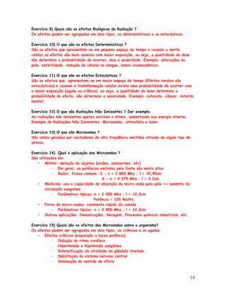 Exercício 9) Quais são os efeitos Biológicos da Radiação ?
Os efeitos podem ser agrupados em dois tipos, os determinísticos e os estocásticos.

Exercício 10) O que são os efeitos Deterministicos ?
São os efeitos que apresentam-se em pequeno espaço de tempo e causam a morte
celular,os efeitos são mais severos com maior exposição, ou seja, a quantidade da dose
não determina a probabilidade de ocorrer, mas a severidade. Exemplo: alterações na
pele, esterilidade, redução de células no sangue, danos cromossômicos.

Exercício 11) O que são os efeitos Estocásticos ?
São os efeitos que, apresentam-se em maior espaço de tempo (Efeitos tardios são
estocásticos) e causam a transformação celular,existe uma probabilidade de ocorrer com
a maior exposição (aguda ou crônica), ou seja, a quantidade da dose determina a
probabilidade do efeito, não determina a severidade. Exemplo: catarata, câncer, retardo
mental,

Exercício 12) O que são Radiações Não Ionizantes ? Dar exemplo.
As radiações não ionizantes apenas excitam o átomo, aumentando sua energia interna.
Exemplo de Radiações Não Ionizantes: Microondas, ultravileta e laser.

Exercício 13) O que são Microondas ?
São ondas geradas por osciladores de alta freqüência emitidas através de algum tipo de
antena.

Exercício 14) Qual a aplicação das Microondas ?
São utilizados em:
   • Militar: deteção de objetos (aviões, submarinos, etc)
           – Em geral, as potências emitidas pela fonte são muito altas
           – Radar, faixas comuns: S - n = 2.880 Mhz ; l = 10,40cm
                                      X - n = 9.375 Mhz ; l = 3,2cm
   • Medicina: usa a capacidade de absorção da micro-onda pela pele => aumento da
       circulação sanguínea
           – Parâmetros típicos: n = 2.450 Mhz ; l = 12,2cm
                                 Potência = 125 Watts
   • Forno de micro-ondas: cozimento rápido da comida
           – Parâmetros típicos: n = 2.450 Mhz ; l = 12,2cm
   • Outras aplicações: Comunicações, Secagem, Processos químicos industriais, etc.

Exercício 15) Quais são os efeitos das Microondas sobre o organismo?
Os efeitos podem ser agrupados em dois tipos, os crônicos e os agudos.
   • Efeitos crônicos (exposição a baixa potência)
           – Inibição do ritmo cardíaco
           – Hipertensão e hipotensão sangüínea
           – Intensificação da atividade da glândula tireóide
           – Debilitação do sistema nervoso central
           – Diminuição do sentido de olfato



                                                                                         14
 
