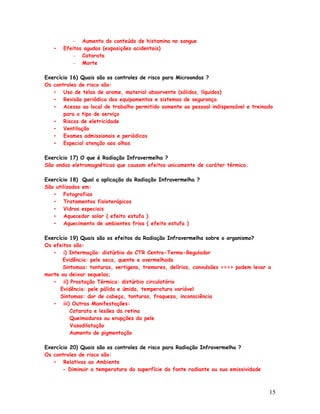 – Aumento do conteúdo de histamina no sangue
   •   Efeitos agudos (exposições acidentais)
          – Catarata
          – Morte

Exercício 16) Quais são os controles de risco para Microondas ?
Os controles de risco são:
   • Uso de telas de arame, material absorvente (sólidos, líquidos)
   • Revisão periódica dos equipamentos e sistemas de segurança
   • Acesso ao local de trabalho permitido somente ao pessoal indispensável e treinado
       para o tipo de serviço
   • Riscos de eletricidade
   • Ventilação
   • Exames admissionais e periódicos
   • Especial atenção aos olhos

Exercício 17) O que é Radiação Infravermelha ?
São ondas eletromagnéticas que causam efeitos unicamente de caráter térmico.

Exercício 18) Qual a aplicação da Radiação Infravermelha ?
São utilizados em:
   • Fotografias
   • Tratamentos fisioterápicos
   • Vidros especiais
   • Aquecedor solar ( efeito estufa )
   • Aquecimento de ambientes frios ( efeito estufa )

Exercício 19) Quais são os efeitos da Radiação Infravermelha sobre o organismo?
Os efeitos são:
   • i) Intermação: distúrbio do CTR Centro-Termo-Regulador
       Evidência: pele seca, quente e avermelhada
       Sintomas: tonturas, vertigens, tremores, delírios, convulsões ===> podem levar a
morte ou deixar sequelas;
   • ii) Prostação Térmica: distúrbio circulatório
      Evidência: pele pálida e úmida, temperatura variável
      Sintomas: dor de cabeça, tonturas, fraqueza, inconsciência
   • iii) Outras Manifestações:
          Catarata e lesões da retina
          Queimaduras ou erupções da pele
          Vasodilatação
          Aumento de pigmentação

Exercício 20) Quais são os controles de risco para Radiação Infravermelha ?
Os controles de risco são:
   • Relativas ao Ambiente
       - Diminuir a temperatura da superfície da fonte radiante ou sua emissividade



                                                                                      15
 