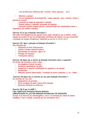 - Uso de Barreiras refletoras (Ex. Al polido, vidros especiais,   etc.)

   •    Relativas a pessoal
      - Uso de equipamentos de proteção (Ex. roupas especiais, luvas, aventais, óculos e
protetores faciais)
      - Limitação do tempo de exposição à radiação
      - Exames médicos ( admissão, prevenção de doenças)
      - Educação sanitária (higiene pessoal, conscientização dos trabalhadores sobre a
importância das medidas tomadas)

Exercício 21) O que é Radiação Ultravioleta ?
São ondas eletromagnéticas que possuem maior poder energético que as demais, sendo
capazes de produzir trocas de configurações eletrônicas de matéria viva que ocasionarão
a produção de reações fotoquímicas. Subdivide-se em UV-A; UV-B; UV-C.

Exercício 22) Qual a aplicação da Radiação Ultravioleta ?
São utilizados em:
   • Iluminação de diais fosforescente
   • Análise e síntese industrial química
   • Esterilização de alimentos, água e ar
   • Produção de vitaminas
   • Tratamentos médicos

Exercício 23) Quais são os efeitos da Radiação Ultravioleta sobre o organismo?
Os efeitos são Limitados a pele e olhos:
   • Carcinogênicos (câncer de pele)
   • Eritêmicos (queimaduras da pele)
   • Conjuntivite e queratite (inflamação da conjuntiva e da córnea)
   • Bactericidas
   • Moléculas gasosas (dissociação) > formação de outros compostos, p. ex.: ozônio

 Exercício 24) Quais são os controles de risco para Radiação Ultravioleta ?
Os controles de risco são:
   • Equipamentos de proteção
   • Evitar produção de gases tóxicos (alta energia)
   • Barreiras filtrantes ou refletoras

Exercício 25) O que é LASER ?
Light Amplificated Stimulated Emission Radiation
(AMPLIFICAÇÃO DA LUZ POR EMISSÃO ESTIMULADA DE RADIAÇÃO)
O laser é um feixe de luz eletromagnética, isto é, luz formada por ondas de mesma
freqüência, fase e direção, produzido por um instrumento ótico.




                                                                                      16
 