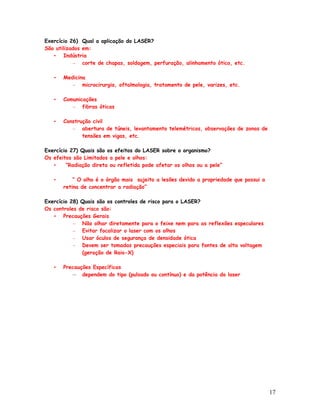 Exercício 26) Qual a aplicação do LASER?
São utilizados em:
   • Indústria
           – corte de chapas, soldagem, perfuração, alinhamento ótico, etc.

   •   Medicina
          – microcirurgia, oftalmologia, tratamento de pele, varizes, etc.

   •   Comunicações
          – fibras óticas

   •   Construção civil
          – abertura de túneis, levantamento telemétricos, observações de zonas de
              tensões em vigas, etc.

Exercício 27) Quais são os efeitos do LASER sobre o organismo?
Os efeitos são Limitados a pele e olhos:
   •    “Radiação direta ou refletida pode afetar os olhos ou a pele”

   •       “ O olho é o órgão mais sujeito a lesões devido a propriedade que possui a
       retina de concentrar a radiação”

Exercício 28) Quais são os controles de risco para o LASER?
Os controles de risco são:
   • Precauções Gerais
           – Não olhar diretamente para o feixe nem para as reflexões especulares
           – Evitar focalizar o laser com os olhos
           – Usar óculos de segurança de densidade ótica
           – Devem ser tomadas precauções especiais para fontes de alta voltagem
              (geração de Raio-X)

   •   Precauções Específicas
          – dependem do tipo (pulsado ou contínuo) e da potência do laser




                                                                                        17
 