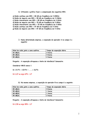 1) Utilizando o gráfico fazer a compensação dos seguintes NPS:

a)   Ruído   contínuo com NPS = 80 dB em freqüência de f=200Hz:
b)   Ruído   de impacto com NPS = 95 dB em freqüência de f=10kHz:
c)   Ruído   intermitente com NPS = 85 dB em freqüência de f=2kHz:
d)   Ruído   de impacto com NPS = 70 dB em freqüência de f=30Hz:
e)   Ruído   intermitente com NPS = 70 dB em freqüência de f=30Hz:
f)   Ruído   contínuo com NPS = 97 dB em freqüência de f=1kHz:
g)   Ruído   de impacto com NPS = 97 dB em freqüência de f=1kHz:




         2) Numa determinada empresa, a exposição do operador A no campo é a
               seguinte:




Nível de ruído junto a zona auditiva          Tempo de exposição diária
92 dB(A)                                      2 horas
85 dB(A)                                      4 horas
90 dB(A)                                      2 horas

Pergunta : A exposição ultrapassa o limite de tolerância? Demonstre

Considerar NR15 anexo 1

D= C1/T1 + C2/T2 + .....+ Cn/Tn

D=1,67 ou seja 67% > LT




         3) Na mesma empresa, a exposição do operador B no campo é a seguinte:

Nível de ruído junto a zona auditiva          Tempo de exposição diária
85 dB(A)                                      4 horas
95 dB(A)                                      1 horas
68 dB(A)                                      1 horas
90 dB(A)                                      2 horas

Pergunta : A exposição ultrapassa o limite de tolerância? Demonstre

D=1,50 ou seja 50% > LT




                                                                                 2
 