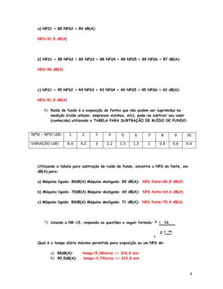 a) NPS1 = 88 NPS2 = 89 dB(A):

   NPS=91,5 dB(A)




   b) NPS1 = 88 NPS2 = 89 NPS3 = 88 NPS4 = 88 NPS5 = 89 NPS6 = 87 dB(A):

   NPS=96 dB(A)




   c) NPS1 = 45 NPS2 = 44 NPS3 = 43 NPS4 = 44 NPS5 = 45 NPS6 = 43 dB(A):

   NPS=51,8 dB(A)

      6) Ruído de fundo é a exposição de fontes que não podem ser suprimidas na
          medição (ruído urbano, empresas vizinhas, etc), pode-se subtrair seu valor
          (conhecido) utilizando a TABELA PARA SUBTRAÇÃO DE RUÍDO DE FUNDO:


NPSt – NPSf (dB)    1      2      3      4      5      6      7       8              9     10

VARIAÇÃO (dB)       6,4   4,2     3     2,2    1,5    1,3     1       0,8            0,6   0,4




   Utilizando a tabela para subtração de ruído de fundo, encontre o NPS da fonte, em
   dB(A),para:

   a) Máquina ligada: 89dB(A) Máquina desligada: 85 dB(A): NPS fonte=86,8 dB(A)

   b) Máquina ligada: 70dB(A) Máquina desligada: 69 dB(A): NPS fonte=63,6 dB(A)

   c) Máquina ligada: 80dB(A) Máquina desligada: 71 dB(A): NPS fonte=79,4 dB(A)




      7) Usando a NR-15, responda as questões a seguir formula: T = 16

                                                                      2   (L – 80)

                                                                  5


   Qual é o tempo diário máximo permitido para exposição ao um NPS de:

          a) 88dB(A):      tempo=5,28horas => 316,8 min
          b) 90,5dB(A):    tempo=3,73horas => 223,8 min



                                                                                            4
 