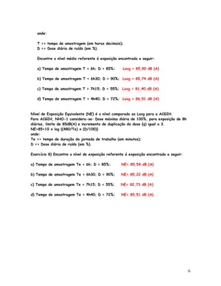 onde:

   T => tempo de amostragem (em horas decimais);
   D => Dose diária de ruído (em %).

   Encontre o nível médio referente á exposição encontrada a seguir:

   a) Tempo de amostragem T = 6h; D = 85%;         Lavg = 85,90 dB (A)

   b) Tempo de amostragem T = 6h30; D = 90%; Lavg = 85,74 dB (A)

   c) Tempo de amostragem T = 7h15; D = 55%; Lavg = 81,40 dB (A)

   d) Tempo de amostragem T = 4h40; D = 72%; Lavg = 86,51 dB (A)



Nível de Exposição Equivalente (NE) é o nível comparado ao Lavg para a ACGIH.
Para ACGIH, NHO-1 considera-se: Dose máxima diária de 100%, para exposição de 8h
diárias, limite de 85dB(A) e incremento de duplicação da dose (q) igual a 3.
NE=85+10 x log ((480/Te) x (D/100))
onde:
Te => tempo de duração da jornada de trabalho (em minutos);
D => Dose diária de ruído (em %).

Exercício 8) Encontre o nível de exposição referente á exposição encontrada a seguir:

a) Tempo de amostragem Te = 6h; D = 85%;          NE= 85,54 dB (A)

b) Tempo de amostragem Te = 6h30; D = 90%;        NE= 85,22 dB (A)

c) Tempo de amostragem Te = 7h15; D = 55%;        NE= 82,73 dB (A)

d) Tempo de amostragem Te = 4h40; D = 72%;        NE= 85,51 dB (A)




                                                                                        6
 