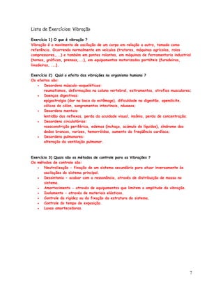 Lista de Exercícios: Vibração

Exercício 1) O que é vibração ?
Vibração é o movimento de oscilação de um corpo em relação a outro, tomado como
referência. Ocorrendo normalmente em veículos (tratores, máquinas agrícolas, rolos
compressores,...) e também em pontes rolantes, em máquinas de ferramentaria industrial
(tornos, gráficas, prensas,...), em equipamentos motorizados portáteis (furadeiras,
lixadeiras, ...).

Exercício 2) Qual o efeito das vibrações no organismo humano ?
Os efeitos são:
   •   Desordens músculo-esqueléticas:
       reumatismos, deformações na coluna vertebral, estiramentos, atrofias musculares;
   •   Doenças digestivas:
       epigastralgia (dor na boca do estômago), dificuldade na digestão, apendicite,
       cólicas do cólon, sangramentos intestinais, náuseas;
   •   Desordens mentais:
       lentidão dos reflexos, perda da acuidade visual, insônia, perda de concentração;
   •   Desordens circulatórias:
       vasoconstrição periférica, edemas (inchaço, acúmulo de líquidos), síndrome dos
       dedos brancos, varizes, hemorróidas, aumento da freqüência cardíaca;
   •   Desordens pulmonares:
       alteração da ventilação pulmonar.



Exercício 3) Quais são os métodos de controle para as Vibrações ?
Os métodos de controle são:
   •   Neutralização - fixação de um sistema secundário para atuar inversamente às
       oscilações do sistema principal.
   •   Dessintonia - acabar com a ressonância, através de distribuição de massa no
       sistema.
   •   Amortecimento - através de equipamentos que limitem a amplitude da vibração.
   •   Isolamento - através de materiais elásticos.
   •   Controle da rigidez ou da fixação da estrutura do sistema.
   •   Controle do tempo de exposição.
   •   Luvas amortecedoras.




                                                                                          7
 
