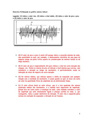 Exercício 4) Baseado no gráfico abaixo indicar:

Legenda: (1) indica o valor rms, (2) indica o nível médio, (3) indica o valor de pico a pico
e (4) indica o valor de pico.




   •   (3) O valor de pico-a-pico é muito útil porque indica a excursão máxima da onda,
       uma quantidade na qual, por exemplo, o deslocamento vibratório de uma peça da
       máquina atinge um ponto crítico quanto às considerações de máxima tensão ou de
       folga mecânica.

   •   (4) O valor de pico é especialmente útil para indicar o nível de curta duração dos
       choques, etc. Porém os valores de pico só indicam o nível máximo que ocorreu, sem
       considerar a duração ou tempo de movimento, é particularmente usado na
       indicação de níveis de impacto de curta duração.

   •   (2) Os valores médios, que indicam apenas a média da exposição sem qualquer
       relação com a realidade do movimento, é usado quando se quer se levar em conta
       um valor da quantidade física da amplitude em um determinado tempo.

   •   (1) O valor eficaz (rms) ou valor eficaz, que é a raiz quadrada dos valores
       quadrados médios dos movimentos, é a medida mais importante de amplitude,
       porque leva em conta tanto a cronologia da onda, como também considera o valor
       de amplitude que está diretamente ligado à energia contida na onda, e, por
       conseguinte, indica o poder destrutivo da vibração. O valor rms o requerido pelas
       normas de avaliação da exposição a vibração do ser humano.




                                                                                               8
 