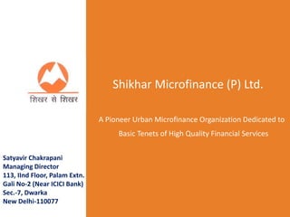 Shikhar Microfinance (P) Ltd.
A Pioneer Urban Microfinance Organization Dedicated to
Basic Tenets of High Quality Financial Services
Satyavir Chakrapani
Managing Director
113, IInd Floor, Palam Extn.
Gali No-2 (Near ICICI Bank)
Sec.-7, Dwarka
New Delhi-110077
 