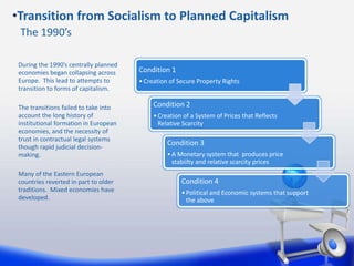 Condition 1
•Creation of Secure Property Rights
Condition 2
•Creation of a System of Prices that Reflects
Relative Scarcity
Condition 3
•A Monetary system that produces price
stabiilty and relative scarcity prices
Condition 4
•Political and Economic systems that support
the above
During the 1990’s centrally planned
economies began collapsing across
Europe. This lead to attempts to
transition to forms of capitalism.
The transitions failed to take into
account the long history of
institutional formation in European
economies, and the necessity of
trust in contractual legal systems
though rapid judicial decision-
making.
Many of the Eastern European
countries reverted in part to older
traditions. Mixed economies have
developed.
•Transition from Socialism to Planned Capitalism
The 1990’s
 