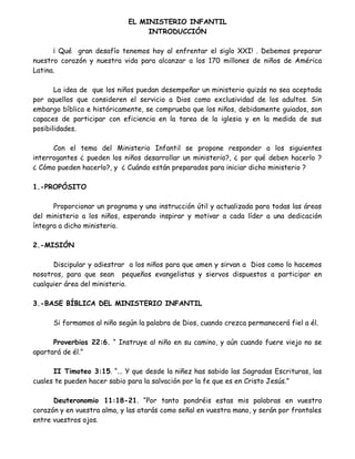 EL MINISTERIO INFANTIL INTRODUCCIN Qu gran desafo tenemos hoy al enfrentar el siglo XXI! . Debemos preparar nuestro corazn y nuestra vida para alcanzar a los 170 millones de nios de Amrica Latina. La idea de que los nios puedan desempear un ministerio quizs no sea aceptada por aquellos que consideren el servicio a Dios como exclusividad de los adultos. Sin embargo bblica e histricamente, se comprueba que los nios, debidamente guiados, son capaces de participar con eficiencia en la tarea de la iglesia y en la medida de sus posibilidades. Con el tema del Ministerio Infantil se propone responder a los siguientes interrogantes pueden los nios desarrollar un ministerio?, por qu deben hacerlo ? Cmo pueden hacerlo?, y Cundo estn preparados para iniciar dicho ministerio ? 1.-PROPSITO Proporcionar un programa y una instruccin til y actualizada para todas las reas del ministerio a los nios, esperando inspirar y motivar a cada lder a una dedicacin ntegra a dicho ministerio. 2.-MISIN Discipular y adiestrar a los nios para que amen y sirvan a Dios como lo hacemos nosotros, para que sean pequeos evangelistas y siervos dispuestos a participar en cualquier rea del ministerio. 3.-BASE BBLICA DEL MINISTERIO INFANTIL Si formamos al nio segn la palabra de Dios, cuando crezca permanecer fiel a l. Proverbios 22:6. Instruye al nio en su camino, y an cuando fuere viejo no se apartar de l. II Timoteo 3:15. ... Y que desde la niez has sabido las Sagradas Escrituras, las cuales te pueden hacer sabio para la salvacin por la fe que es en Cristo Jess. Deuteronomio 11:18-21. Por tanto pondris estas mis palabras en vuestro corazn y en vuestra alma, y las atars como seal en vuestra mano, y sern por frontales entre vuestros ojos.