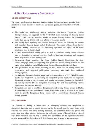 Course No: 611 Course Title: Real Estate Finance
A Studyon “Features ofReal Estate Finance inBangladesh”- A Case Studyon Five Financial Institutions 16
4. KEY SUGGESTIONS & CONCLUSION
4.1 KEY SUGGESTIONS
The country needs to create long-term funding options for low-cost homes to make those
affordable to a vast majority of middle and low income people, recommended by World
Bank.
 The banks and non-banking financial institutions can launch ‘Contractual Housing
Savings Scheme,’ as suggested by the World Bank in its workshop on ‘housing finance
market’. Their can be proactive policies to ensure housing facilities for commoners
rather than leaving it to the spill-over effects of economic growth.
 The existing legal, regulatory and taxation frameworks should be facilitating the primary
and secondary housing finance market development. Three rates of taxes: lower tax for
low-cost housing, moderate tax for semi-luxury apartments and higher tax for luxury
apartments have to be introduced.
 A new welfare-oriented housing policy as well as affordable housing finance schemes
can be formulated as national priorities. Funds of insurance companies and provident
funds may be used to raise housing fund.
 Government should restructure the House Building Finance Corporation, the state-
owned mortgage lender, for supporting both public and private housing schemes so that
major cities, including capital Dhaka, could be saved from proliferation of slums.
 The government has to ensure availability of land, major cost of housing beside the
construction, and suggested public-private partnership with funds from multilateral
lending agencies.
 An indicative, but not exhaustive scope may be i) customization of IFC Global Mortgage
Toolkit for Bangladesh, ii) developing an Bangladesh-specific legal plan and regulatory
framework relevant to the mortgages and housing microfinance business in Bangladesh;
iii) working with the IFC and Bangladesh to develop MFI and Housing Building Finance
Corporation for low-cost financing.
 Bangladesh can plan to establish a Bangladesh based housing finance project in Dhaka,
in association with the International Finance Corporation (“IFC”) as there is an urgent
need to provide Bangladeshi home buyers with a competitively structured housing
finance product.
4.2 CONCLUSION
The demand of housing in urban areas in developing countries like Bangladesh is
dramatically increasing due to natural increase and its fast growth rate. In recent time, along
with the state owned real estate financing institutions, the commercial banks and private real
estate firms have taken initiatives to improve the real estate sector of Bangladesh in a planned
way. Their innovative idea will help to create new opportunities for the organization but their
creative ideas could not be implemented if the housing loan structure is not restructured.
 