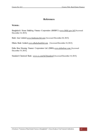 Course No: 611 Course Title: Real Estate Finance
A Studyon “Features ofReal Estate Finance inBangladesh”- A Case Studyon Five Financial Institutions 17
References
Website:
Bangladesh House Building Finance Corporation (BHBFC)-www.bhbfc.gov.bd [Accessed
December 18, 2015].
Bank Asia Limited-www.bankasia-bd.com.[Accessed December 20, 2015].
Dhaka Bank Limited-www.dhakabankltd.com. [Accessed December 18,2015].
Delta Brac Housing Finance Corporation Ltd. (DBH)-www.deltabrac.com [Accessed
December 19, 2015].
Standard Chartered Bank -www.sc.com/bd-Standard.[Accessed December 18,2015].
 