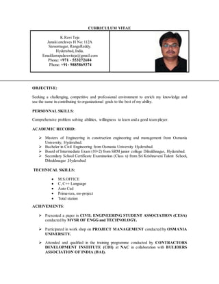 CURRICULUM VITAE
K.Ravi Teja
Janaki enclaves H No: 112A
Saroornagar, RangaReddy.
Hyderabad, India.
Email:korapalaraviteja@gmail.com
Phone: +971 - 553272684
Phone: +91- 9885869374
OBJECTIVE:
Seeking a challenging, competitive and professional environment to enrich my knowledge and
use the same in contributing to organizational goals to the best of my ability.
PERSONNAL SKILLS:
Comprehensive problem solving abilities, willingness to learn and a good team player.
ACADEMIC RECORD:
 Masters of Engineering in construction engineering and management from Osmania
University, Hyderabad.
 Bachelor in Civil Engineering from Osmania University Hyderabad.
 Board of Intermediate Exam (10+2) from SRM junior college Dilsukhnagar, Hyderabad.
 Secondary School Certificate Examination (Class x) from Sri Krishnaveni Talent School,
Dilsukhnagar ,Hyderabad
TECHNICAL SKILLS:
 M.S.OFFICE
 C, C++ Language
 Auto Cad
 Primavera, ms-project
 Total station
ACHIVEMENTS:
 Presented a paper in CIVIL ENGINEERING STUDENT ASSOCIATION (CESA)
conducted by MVSR OF ENGG and TECHNOLOGY.
 Participated in work shop on PROJECT MANAGEMENT conducted by OSMANIA
UNIVERSITY.
 Attended and qualified in the training programme conducted by CONTRACTORS
DEVELOPMENT INSTITUTE (CDI) at NAC in collaboration with BULIDERS
ASSOCIATION OF INDIA (BAI).
 