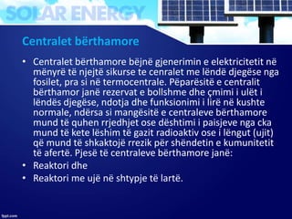 Centralet bërthamore
• Centralet bërthamore bëjnë gjenerimin e elektricitetit në
mënyrë të njejtë sikurse te cenralet me lëndë djegëse nga
fosilet, pra si në termocentrale. Pëparësitë e centralit
bërthamor janë rezervat e bollshme dhe ҫmimi i ulët i
lëndës djegëse, ndotja dhe funksionimi i lirë në kushte
normale, ndërsa si mangësitë e centraleve bërthamore
mund të quhen rrjedhjet ose dështimi i paisjeve nga cka
mund të kete lëshim të gazit radioaktiv ose i lëngut (ujit)
që mund të shkaktojë rrezik për shëndetin e kumunitetit
të afertë. Pjesë të centraleve bërthamore janë:
• Reaktori dhe
• Reaktori me ujë në shtypje të lartë.
 