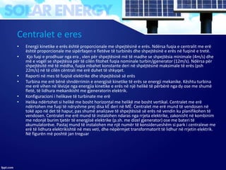 Centralet e eres
• Energji kinetike e erës është proporcionale me shpejtësinë e erës. Ndërsa fuqia e centralit me erë
është proporcionale me sipërfaqen e fletëve të turbinës dhe shpejtësinë e erës në fuqinë e tretë.
• Kjo fuqi e prodhuar nga era , vlen për shpejtësinë më të madhe se shpejtësia minimale (4m/s) dhe
më e vogël se shpejtësia për të cilën fitohet fuqia nominale turbin/gjenerator (12m/s). Ndërsa për
shpejtësitë më të mëdha, fuqia mbahet konstante deri në shpëjtësinë maksimale të erës (psh
22m/s) në të cilën cëntrali me erë duhet të shkyqet.
• Raporti në mes të fuqisë elektrike dhe shpejtësisë së erës
• Turbina me erë bënë shndërrimin e energjisë kinetike të erës se energji mekanike. Kështu turbina
me erë vihen në lëvizje nga energjia kinetike e erës në një helikë të përbërë nga dy ose me shumë
fletë, të lidhura mekanikisht me gjeneratorin elektrik.
• Konfiguracioni i helikave të turbinate me erë
• Helika ndërtohet si helikë me bosht horizontal me helikë me bosht vertikal. Centralet me erë
ndërtohen me fuqi të ndryshme prej disa kË deri në MË. Centralet me erë mund të vendosen në
tokë apo në det të hapur, pas shumë analizave të shpejtësisë së erës në vendin ku planifikohen të
vendosen. Centralet me erë mund të instalohen ndaras nga rrjeta elektrike, zakonisht në kombinim
me ndonjë burim tjetër të energjisë elektrike (p.sh. me dizel gjenerator) ose me bateri të
akumulatorëve. Pastaj mund të instalohen me një numër të konsiderueshëm si park i centraleve me
erë të lidhura elektrikishtë në mes veti, dhe nëpërmjet transformatorit të lidhur në rrjetin elektrik.
Në figurën më poshtë jan treguar
 