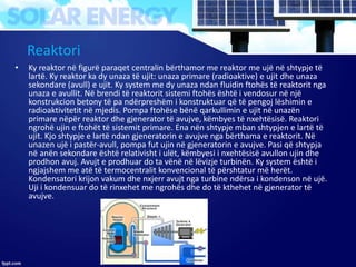 Reaktori
• Ky reaktor në figurë paraqet centralin bërthamor me reaktor me ujë në shtypje të
lartë. Ky reaktor ka dy unaza të ujit: unaza primare (radioaktive) e ujit dhe unaza
sekondare (avull) e ujit. Ky system me dy unaza ndan fluidin ftohës të reaktorit nga
unaza e avullit. Në brendi të reaktorit sistemi ftohës është i vendosur në një
konstrukcion betony të pa ndërpreshëm i konstruktuar që të pengoj lëshimin e
radioaktivitetit në mjedis. Pompa ftohëse bënë qarkullimin e ujit në unazën
primare nëpër reaktor dhe gjenerator të avujve, këmbyes të nxehtësisë. Reaktori
ngrohë ujin e ftohët të sistemit primare. Ena nën shtypje mban shtypjen e lartë të
ujit. Kjo shtypje e lartë ndan gjeneratorin e avujve nga bërthama e reaktorit. Në
unazen ujë i pastër-avull, pompa fut ujin në gjeneratorin e avujve. Pasi që shtypja
në anën sekondare është relativisht i ulët, këmbyesi i nxehtësisë avullon ujin dhe
prodhon avuj. Avujt e prodhuar do ta vënë në lëvizje turbinën. Ky system është i
ngjajshem me atë të termocentralit konvencional të përshtatur më herët.
Kondensatori krijon vakum dhe nxjerr avujt nga turbine ndërsa i kondenson në ujë.
Uji i kondensuar do të rinxehet me ngrohës dhe do të kthehet në gjenerator të
avujve.
 