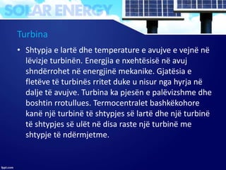 Turbina
• Shtypja e lartë dhe temperature e avujve e vejnë në
lëvizje turbinën. Energjia e nxehtësisë në avuj
shndërrohet në energjinë mekanike. Gjatësia e
fletëve të turbinës rritet duke u nisur nga hyrja në
dalje të avujve. Turbina ka pjesën e palëvizshme dhe
boshtin rrotullues. Termocentralet bashkëkohore
kanë një turbinë të shtypjes së lartë dhe një turbinë
të shtypjes së ulët në disa raste një turbinë me
shtypje të ndërmjetme.
 