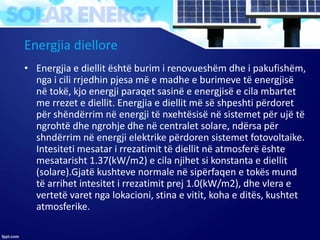 Energjia diellore
• Energjia e diellit është burim i renovueshëm dhe i pakufishëm,
nga i cili rrjedhin pjesa më e madhe e burimeve të energjisë
në tokë, kjo energji paraqet sasinë e energjisë e cila mbartet
me rrezet e diellit. Energjia e diellit më së shpeshti përdoret
për shëndërrim në energji të nxehtësisë në sistemet për ujë të
ngrohtë dhe ngrohje dhe në centralet solare, ndërsa për
shndërrim në energji elektrike përdoren sistemet fotovoltaike.
Intesiteti mesatar i rrezatimit të diellit në atmosferë ështe
mesatarisht 1.37(kW/m2) e cila njihet si konstanta e diellit
(solare).Gjatë kushteve normale në sipërfaqen e tokës mund
të arrihet intesitet i rrezatimit prej 1.0(kW/m2), dhe vlera e
vertetë varet nga lokacioni, stina e vitit, koha e ditës, kushtet
atmosferike.
 