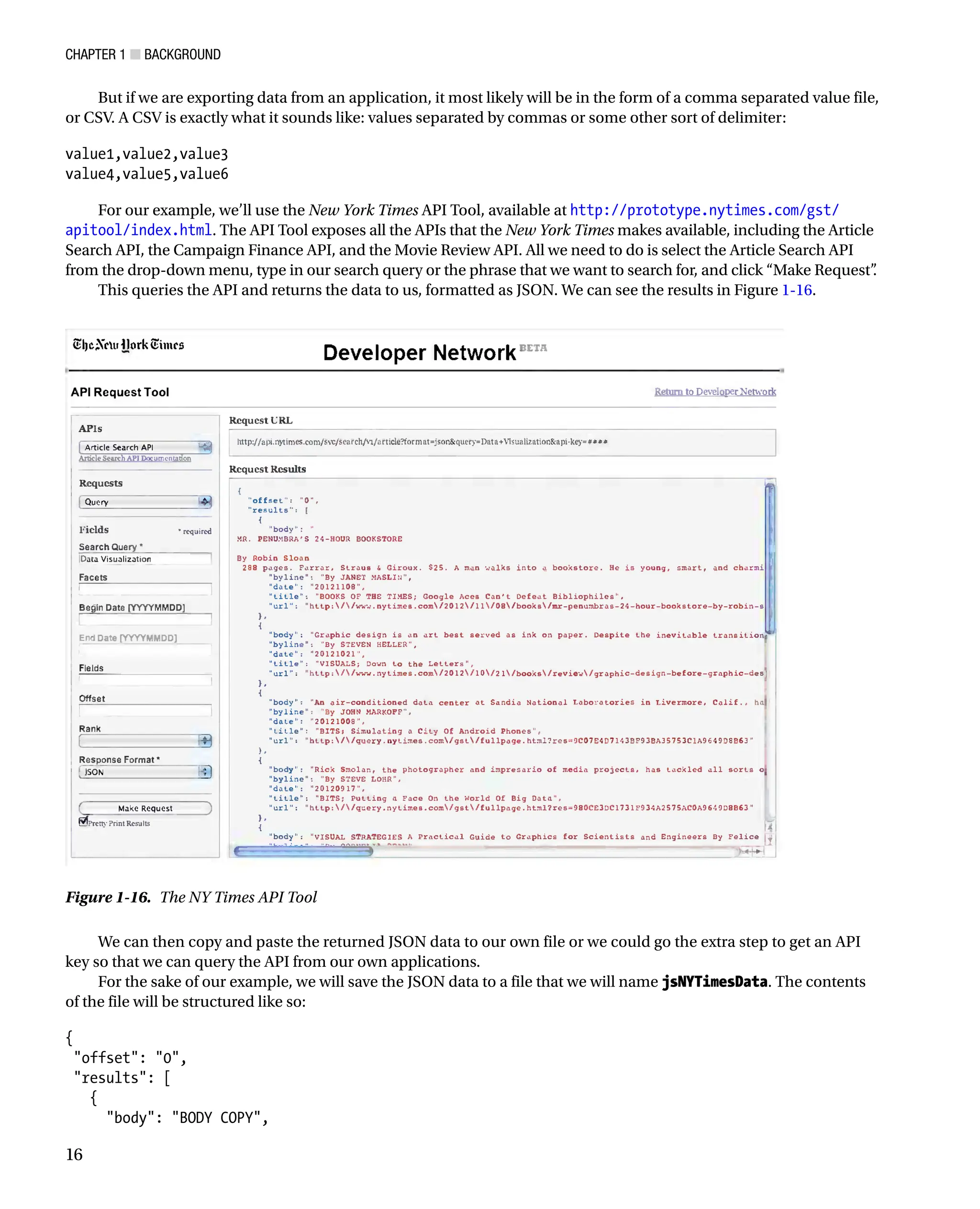 Chapter 1 ■ Background
16
But if we are exporting data from an application, it most likely will be in the form of a comma separated value file,
or CSV. A CSV is exactly what it sounds like: values separated by commas or some other sort of delimiter:
value1,value2,value3
value4,value5,value6
For our example, we’ll use the New York Times API Tool, available at http://prototype.nytimes.com/gst/
apitool/index.html. The API Tool exposes all the APIs that the New York Times makes available, including the Article
Search API, the Campaign Finance API, and the Movie Review API. All we need to do is select the Article Search API
from the drop-down menu, type in our search query or the phrase that we want to search for, and click “Make Request”
.
This queries the API and returns the data to us, formatted as JSON. We can see the results in Figure 1-16.
Figure 1-16. The NY Times API Tool
We can then copy and paste the returned JSON data to our own file or we could go the extra step to get an API
key so that we can query the API from our own applications.
For the sake of our example, we will save the JSON data to a file that we will name jsNYTimesData. The contents
of the file will be structured like so:
{
offset: 0,
results: [
{
body: BODY COPY,
 