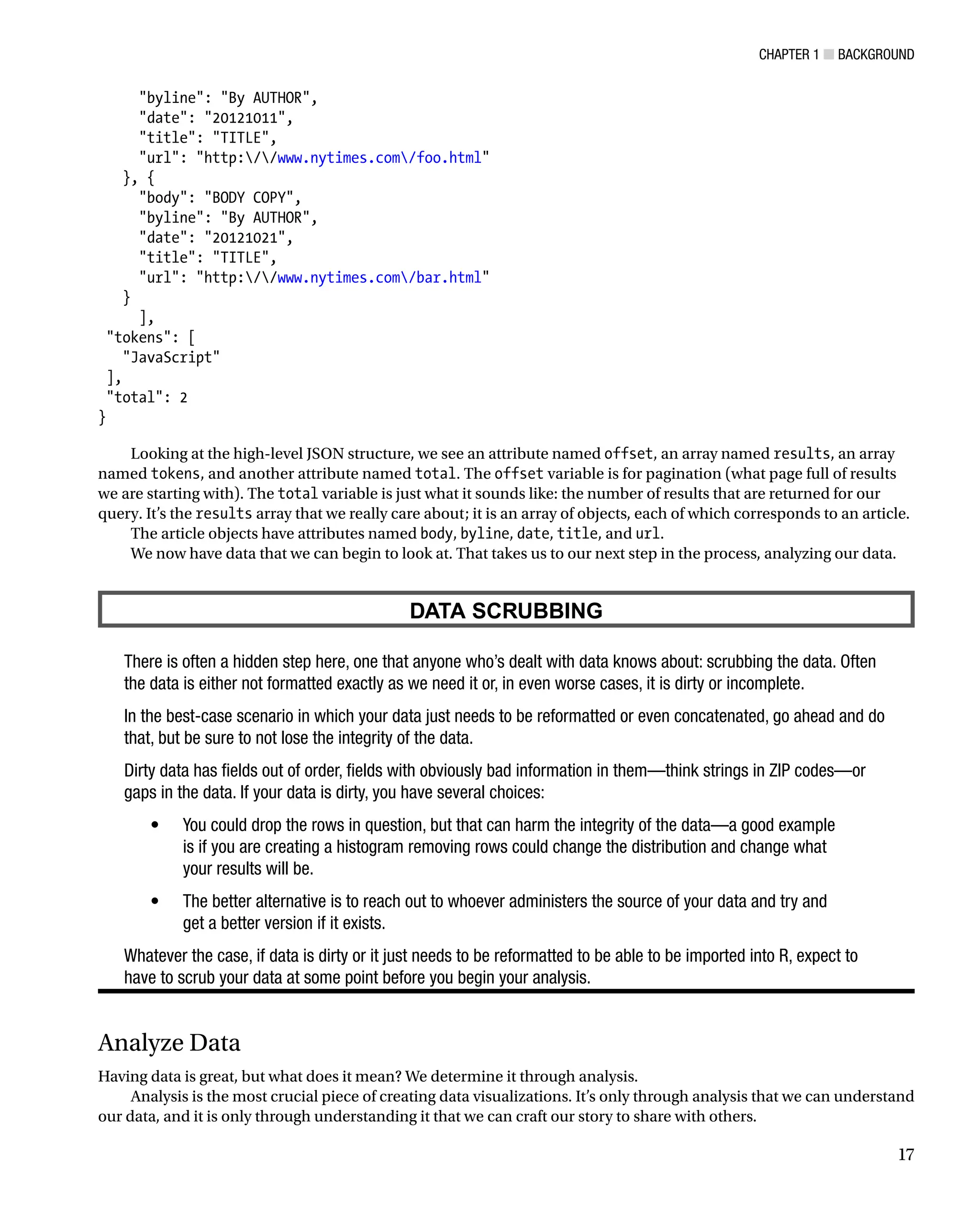 Chapter 1 ■ Background
17
byline: By AUTHOR,
date: 20121011,
title: TITLE,
url: http://www.nytimes.com/foo.html
}, {
body: BODY COPY,
byline: By AUTHOR,
date: 20121021,
title: TITLE,
url: http://www.nytimes.com/bar.html
}
],
tokens: [
JavaScript
],
total: 2
}
Looking at the high-level JSON structure, we see an attribute named offset, an array named results, an array
named tokens, and another attribute named total. The offset variable is for pagination (what page full of results
we are starting with). The total variable is just what it sounds like: the number of results that are returned for our
query. It’s the results array that we really care about; it is an array of objects, each of which corresponds to an article.
The article objects have attributes named body, byline, date, title, and url.
We now have data that we can begin to look at. That takes us to our next step in the process, analyzing our data.
DATA SCRUBBING
There is often a hidden step here, one that anyone who’s dealt with data knows about: scrubbing the data. Often
the data is either not formatted exactly as we need it or, in even worse cases, it is dirty or incomplete.
In the best-case scenario in which your data just needs to be reformatted or even concatenated, go ahead and do
that, but be sure to not lose the integrity of the data.
Dirty data has fields out of order, fields with obviously bad information in them—think strings in ZIP codes—or
gaps in the data. If your data is dirty, you have several choices:
You could drop the rows in question, but that can harm the integrity of the data—a good example
•
is if you are creating a histogram removing rows could change the distribution and change what
your results will be.
The better alternative is to reach out to whoever administers the source of your data and try and
•
get a better version if it exists.
Whatever the case, if data is dirty or it just needs to be reformatted to be able to be imported into R, expect to
have to scrub your data at some point before you begin your analysis.
Analyze Data
Having data is great, but what does it mean? We determine it through analysis.
Analysis is the most crucial piece of creating data visualizations. It’s only through analysis that we can understand
our data, and it is only through understanding it that we can craft our story to share with others.
 