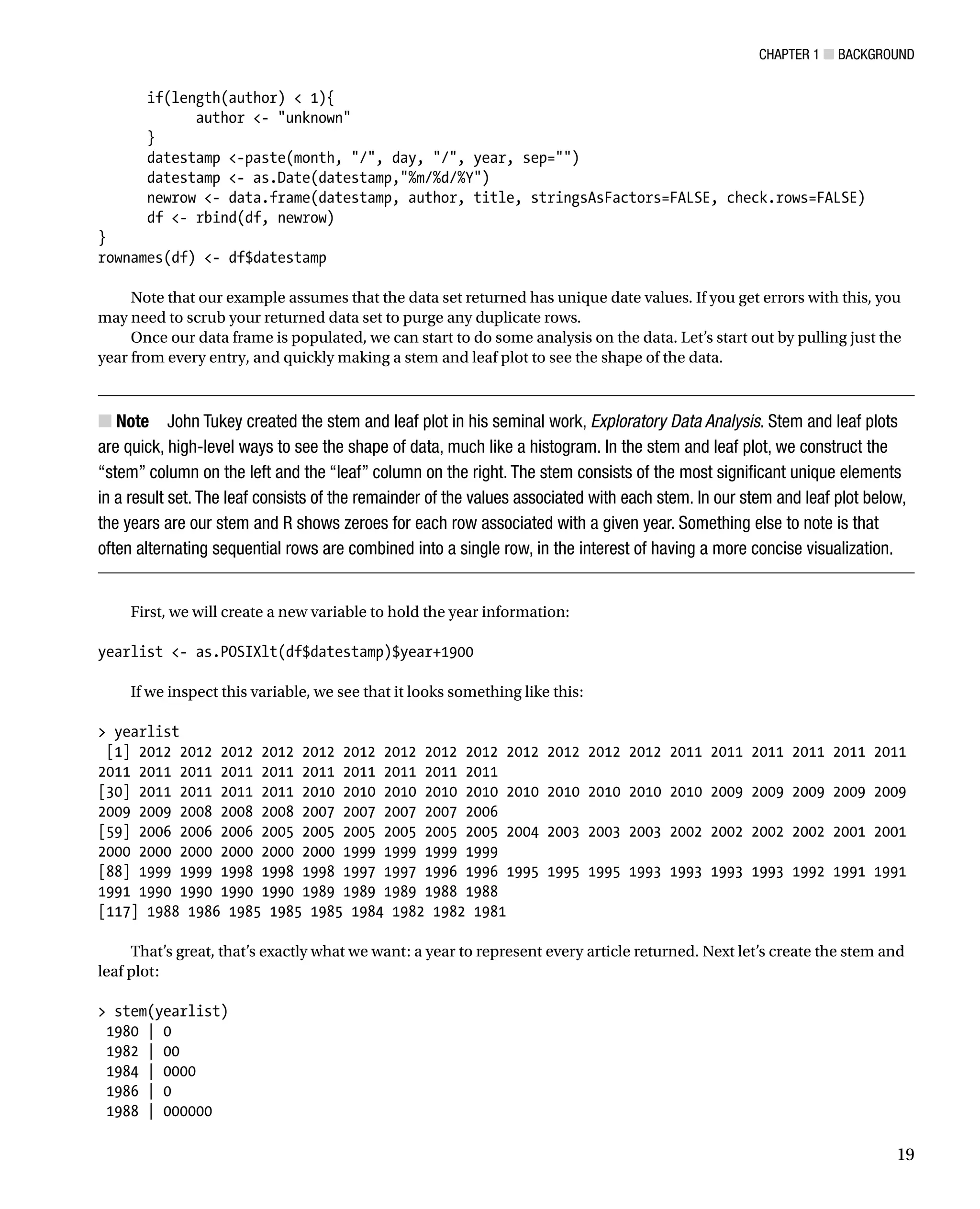 Chapter 1 ■ Background
19
if(length(author)  1){
author - unknown
}
datestamp -paste(month, /, day, /, year, sep=)
datestamp - as.Date(datestamp,%m/%d/%Y)
newrow - data.frame(datestamp, author, title, stringsAsFactors=FALSE, check.rows=FALSE)
df - rbind(df, newrow)
}
rownames(df) - df$datestamp
Note that our example assumes that the data set returned has unique date values. If you get errors with this, you
may need to scrub your returned data set to purge any duplicate rows.
Once our data frame is populated, we can start to do some analysis on the data. Let’s start out by pulling just the
year from every entry, and quickly making a stem and leaf plot to see the shape of the data.
Note
■
■ John Tukey created the stem and leaf plot in his seminal work, Exploratory Data Analysis. Stem and leaf plots
are quick, high-level ways to see the shape of data, much like a histogram. In the stem and leaf plot, we construct the
“stem” column on the left and the “leaf” column on the right. The stem consists of the most significant unique elements
in a result set. The leaf consists of the remainder of the values associated with each stem. In our stem and leaf plot below,
the years are our stem and R shows zeroes for each row associated with a given year. Something else to note is that
often alternating sequential rows are combined into a single row, in the interest of having a more concise visualization.
First, we will create a new variable to hold the year information:
yearlist - as.POSIXlt(df$datestamp)$year+1900
If we inspect this variable, we see that it looks something like this:
 yearlist
[1] 2012 2012 2012 2012 2012 2012 2012 2012 2012 2012 2012 2012 2012 2011 2011 2011 2011 2011 2011
2011 2011 2011 2011 2011 2011 2011 2011 2011 2011
[30] 2011 2011 2011 2011 2010 2010 2010 2010 2010 2010 2010 2010 2010 2010 2009 2009 2009 2009 2009
2009 2009 2008 2008 2008 2007 2007 2007 2007 2006
[59] 2006 2006 2006 2005 2005 2005 2005 2005 2005 2004 2003 2003 2003 2002 2002 2002 2002 2001 2001
2000 2000 2000 2000 2000 2000 1999 1999 1999 1999
[88] 1999 1999 1998 1998 1998 1997 1997 1996 1996 1995 1995 1995 1993 1993 1993 1993 1992 1991 1991
1991 1990 1990 1990 1990 1989 1989 1989 1988 1988
[117] 1988 1986 1985 1985 1985 1984 1982 1982 1981
That’s great, that’s exactly what we want: a year to represent every article returned. Next let’s create the stem and
leaf plot:
 stem(yearlist)
1980 | 0
1982 | 00
1984 | 0000
1986 | 0
1988 | 000000
 