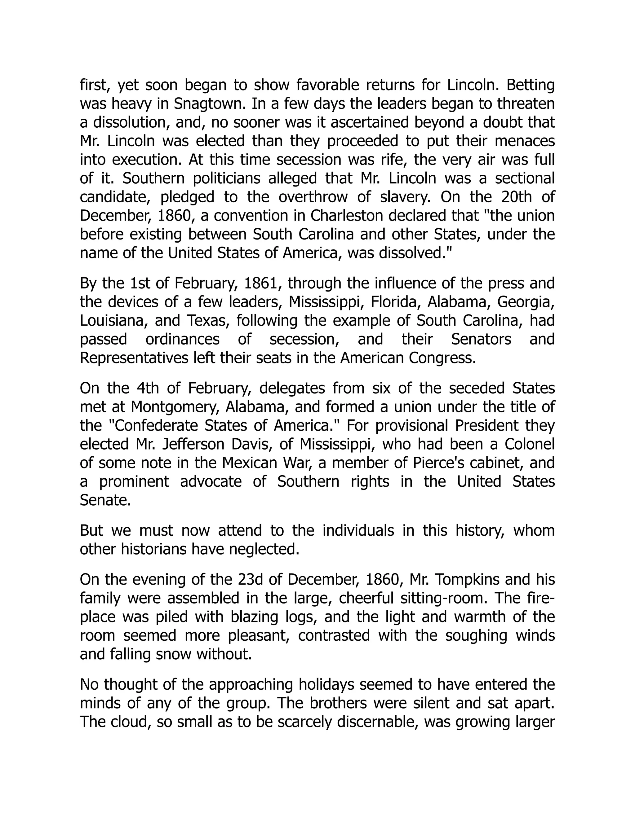 first, yet soon began to show favorable returns for Lincoln. Betting
was heavy in Snagtown. In a few days the leaders began to threaten
a dissolution, and, no sooner was it ascertained beyond a doubt that
Mr. Lincoln was elected than they proceeded to put their menaces
into execution. At this time secession was rife, the very air was full
of it. Southern politicians alleged that Mr. Lincoln was a sectional
candidate, pledged to the overthrow of slavery. On the 20th of
December, 1860, a convention in Charleston declared that the union
before existing between South Carolina and other States, under the
name of the United States of America, was dissolved.
By the 1st of February, 1861, through the influence of the press and
the devices of a few leaders, Mississippi, Florida, Alabama, Georgia,
Louisiana, and Texas, following the example of South Carolina, had
passed ordinances of secession, and their Senators and
Representatives left their seats in the American Congress.
On the 4th of February, delegates from six of the seceded States
met at Montgomery, Alabama, and formed a union under the title of
the Confederate States of America. For provisional President they
elected Mr. Jefferson Davis, of Mississippi, who had been a Colonel
of some note in the Mexican War, a member of Pierce's cabinet, and
a prominent advocate of Southern rights in the United States
Senate.
But we must now attend to the individuals in this history, whom
other historians have neglected.
On the evening of the 23d of December, 1860, Mr. Tompkins and his
family were assembled in the large, cheerful sitting-room. The fire-
place was piled with blazing logs, and the light and warmth of the
room seemed more pleasant, contrasted with the soughing winds
and falling snow without.
No thought of the approaching holidays seemed to have entered the
minds of any of the group. The brothers were silent and sat apart.
The cloud, so small as to be scarcely discernable, was growing larger
 