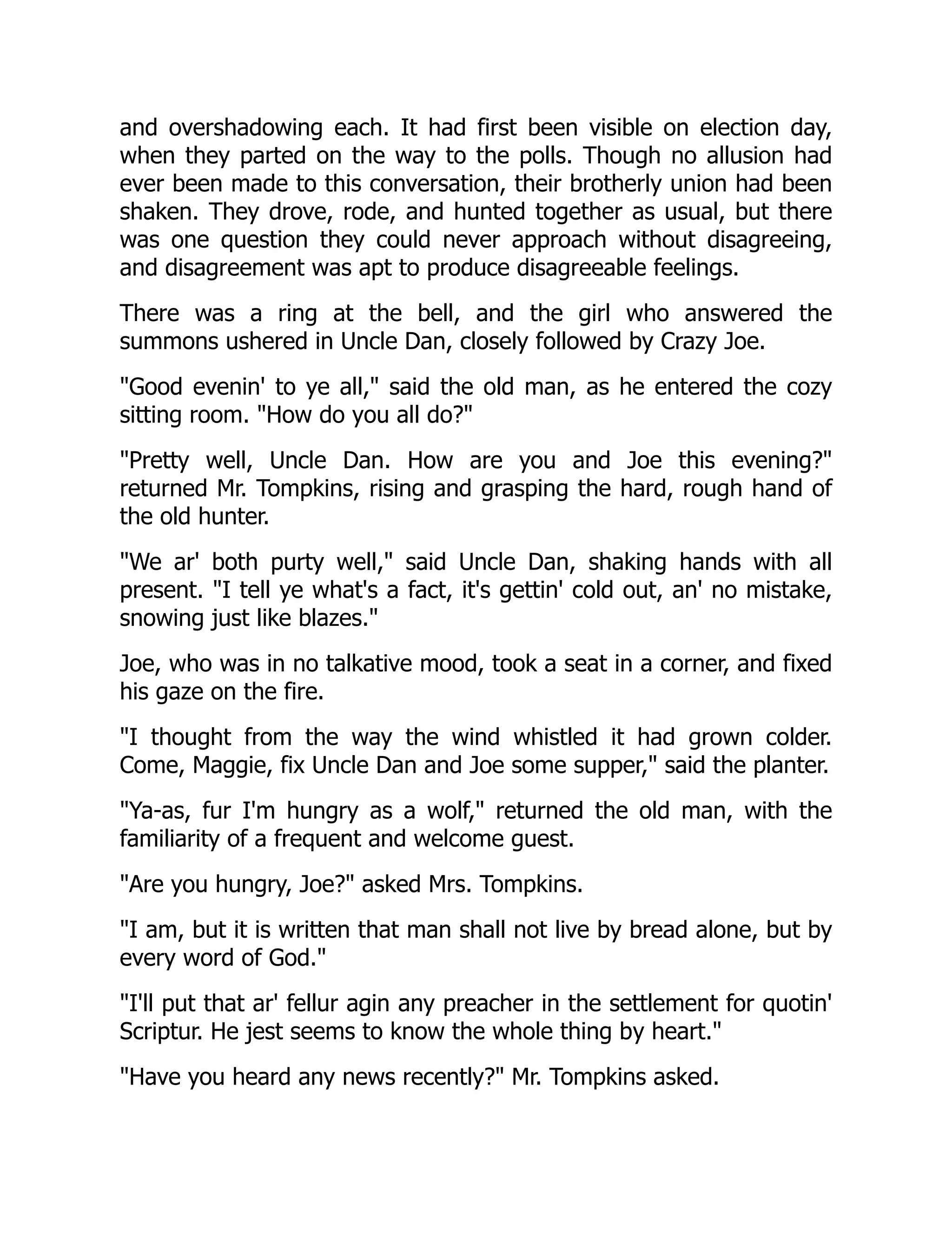 and overshadowing each. It had first been visible on election day,
when they parted on the way to the polls. Though no allusion had
ever been made to this conversation, their brotherly union had been
shaken. They drove, rode, and hunted together as usual, but there
was one question they could never approach without disagreeing,
and disagreement was apt to produce disagreeable feelings.
There was a ring at the bell, and the girl who answered the
summons ushered in Uncle Dan, closely followed by Crazy Joe.
Good evenin' to ye all, said the old man, as he entered the cozy
sitting room. How do you all do?
Pretty well, Uncle Dan. How are you and Joe this evening?
returned Mr. Tompkins, rising and grasping the hard, rough hand of
the old hunter.
We ar' both purty well, said Uncle Dan, shaking hands with all
present. I tell ye what's a fact, it's gettin' cold out, an' no mistake,
snowing just like blazes.
Joe, who was in no talkative mood, took a seat in a corner, and fixed
his gaze on the fire.
I thought from the way the wind whistled it had grown colder.
Come, Maggie, fix Uncle Dan and Joe some supper, said the planter.
Ya-as, fur I'm hungry as a wolf, returned the old man, with the
familiarity of a frequent and welcome guest.
Are you hungry, Joe? asked Mrs. Tompkins.
I am, but it is written that man shall not live by bread alone, but by
every word of God.
I'll put that ar' fellur agin any preacher in the settlement for quotin'
Scriptur. He jest seems to know the whole thing by heart.
Have you heard any news recently? Mr. Tompkins asked.
 
