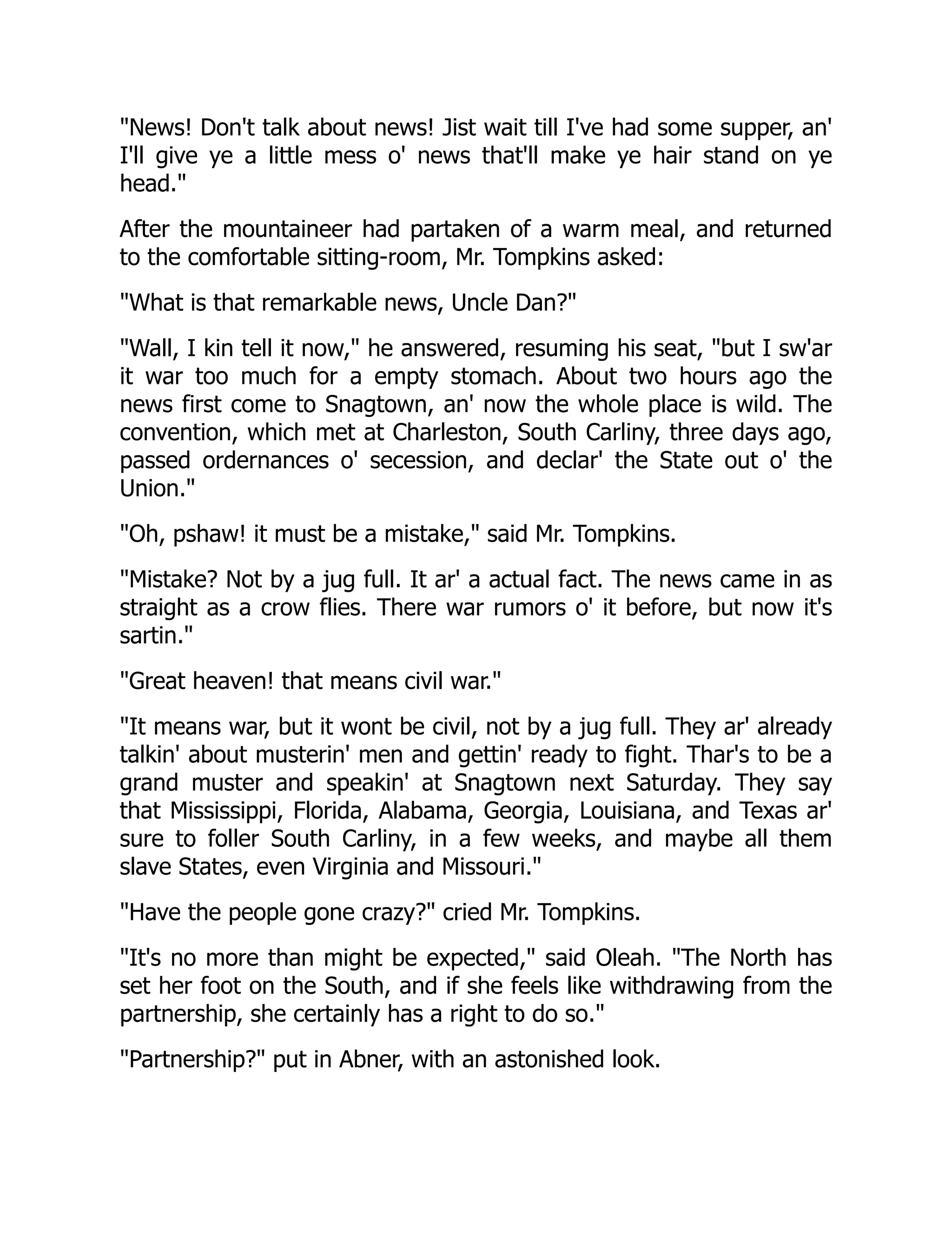 News! Don't talk about news! Jist wait till I've had some supper, an'
I'll give ye a little mess o' news that'll make ye hair stand on ye
head.
After the mountaineer had partaken of a warm meal, and returned
to the comfortable sitting-room, Mr. Tompkins asked:
What is that remarkable news, Uncle Dan?
Wall, I kin tell it now, he answered, resuming his seat, but I sw'ar
it war too much for a empty stomach. About two hours ago the
news first come to Snagtown, an' now the whole place is wild. The
convention, which met at Charleston, South Carliny, three days ago,
passed ordernances o' secession, and declar' the State out o' the
Union.
Oh, pshaw! it must be a mistake, said Mr. Tompkins.
Mistake? Not by a jug full. It ar' a actual fact. The news came in as
straight as a crow flies. There war rumors o' it before, but now it's
sartin.
Great heaven! that means civil war.
It means war, but it wont be civil, not by a jug full. They ar' already
talkin' about musterin' men and gettin' ready to fight. Thar's to be a
grand muster and speakin' at Snagtown next Saturday. They say
that Mississippi, Florida, Alabama, Georgia, Louisiana, and Texas ar'
sure to foller South Carliny, in a few weeks, and maybe all them
slave States, even Virginia and Missouri.
Have the people gone crazy? cried Mr. Tompkins.
It's no more than might be expected, said Oleah. The North has
set her foot on the South, and if she feels like withdrawing from the
partnership, she certainly has a right to do so.
Partnership? put in Abner, with an astonished look.
 