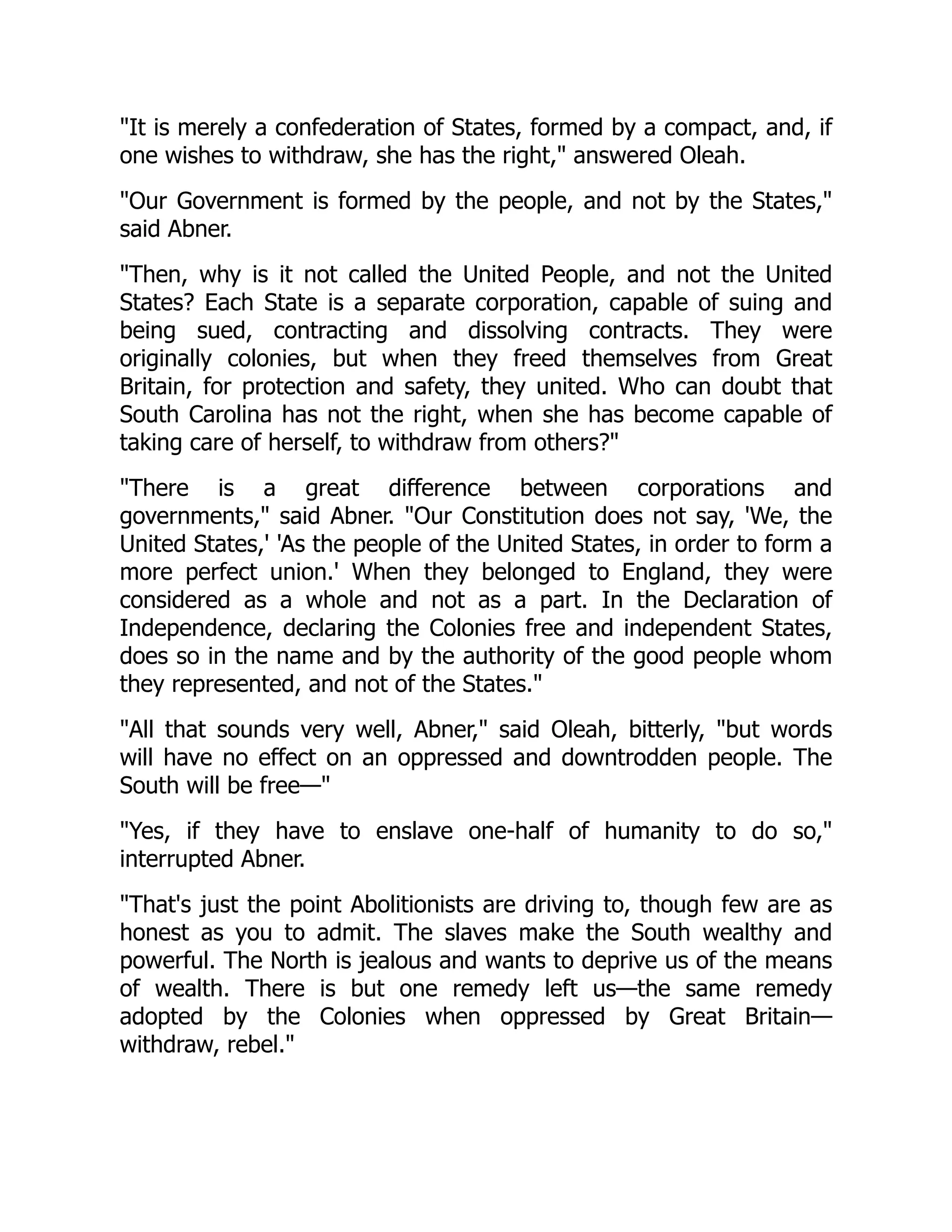 It is merely a confederation of States, formed by a compact, and, if
one wishes to withdraw, she has the right, answered Oleah.
Our Government is formed by the people, and not by the States,
said Abner.
Then, why is it not called the United People, and not the United
States? Each State is a separate corporation, capable of suing and
being sued, contracting and dissolving contracts. They were
originally colonies, but when they freed themselves from Great
Britain, for protection and safety, they united. Who can doubt that
South Carolina has not the right, when she has become capable of
taking care of herself, to withdraw from others?
There is a great difference between corporations and
governments, said Abner. Our Constitution does not say, 'We, the
United States,' 'As the people of the United States, in order to form a
more perfect union.' When they belonged to England, they were
considered as a whole and not as a part. In the Declaration of
Independence, declaring the Colonies free and independent States,
does so in the name and by the authority of the good people whom
they represented, and not of the States.
All that sounds very well, Abner, said Oleah, bitterly, but words
will have no effect on an oppressed and downtrodden people. The
South will be free—
Yes, if they have to enslave one-half of humanity to do so,
interrupted Abner.
That's just the point Abolitionists are driving to, though few are as
honest as you to admit. The slaves make the South wealthy and
powerful. The North is jealous and wants to deprive us of the means
of wealth. There is but one remedy left us—the same remedy
adopted by the Colonies when oppressed by Great Britain—
withdraw, rebel.
 