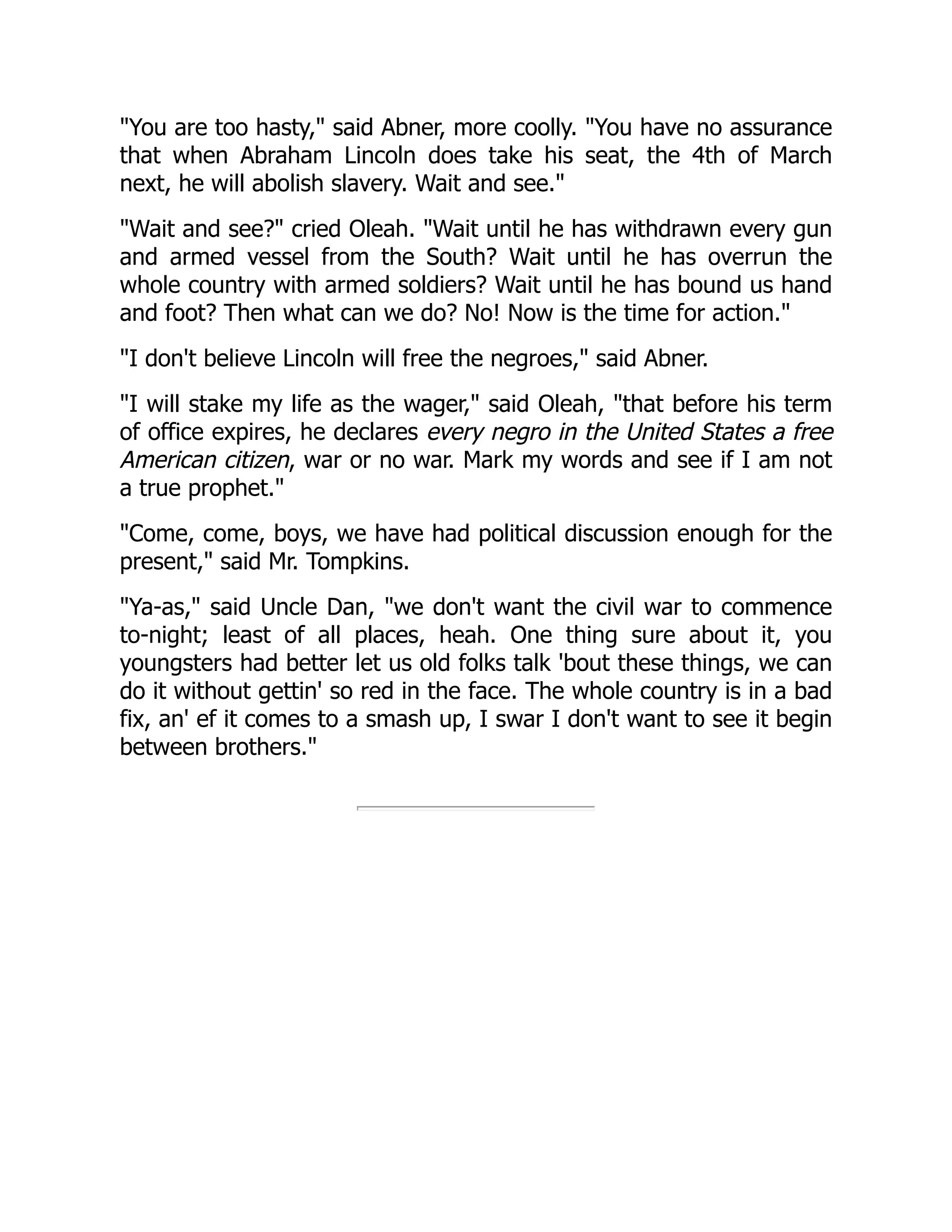 You are too hasty, said Abner, more coolly. You have no assurance
that when Abraham Lincoln does take his seat, the 4th of March
next, he will abolish slavery. Wait and see.
Wait and see? cried Oleah. Wait until he has withdrawn every gun
and armed vessel from the South? Wait until he has overrun the
whole country with armed soldiers? Wait until he has bound us hand
and foot? Then what can we do? No! Now is the time for action.
I don't believe Lincoln will free the negroes, said Abner.
I will stake my life as the wager, said Oleah, that before his term
of office expires, he declares every negro in the United States a free
American citizen, war or no war. Mark my words and see if I am not
a true prophet.
Come, come, boys, we have had political discussion enough for the
present, said Mr. Tompkins.
Ya-as, said Uncle Dan, we don't want the civil war to commence
to-night; least of all places, heah. One thing sure about it, you
youngsters had better let us old folks talk 'bout these things, we can
do it without gettin' so red in the face. The whole country is in a bad
fix, an' ef it comes to a smash up, I swar I don't want to see it begin
between brothers.
 