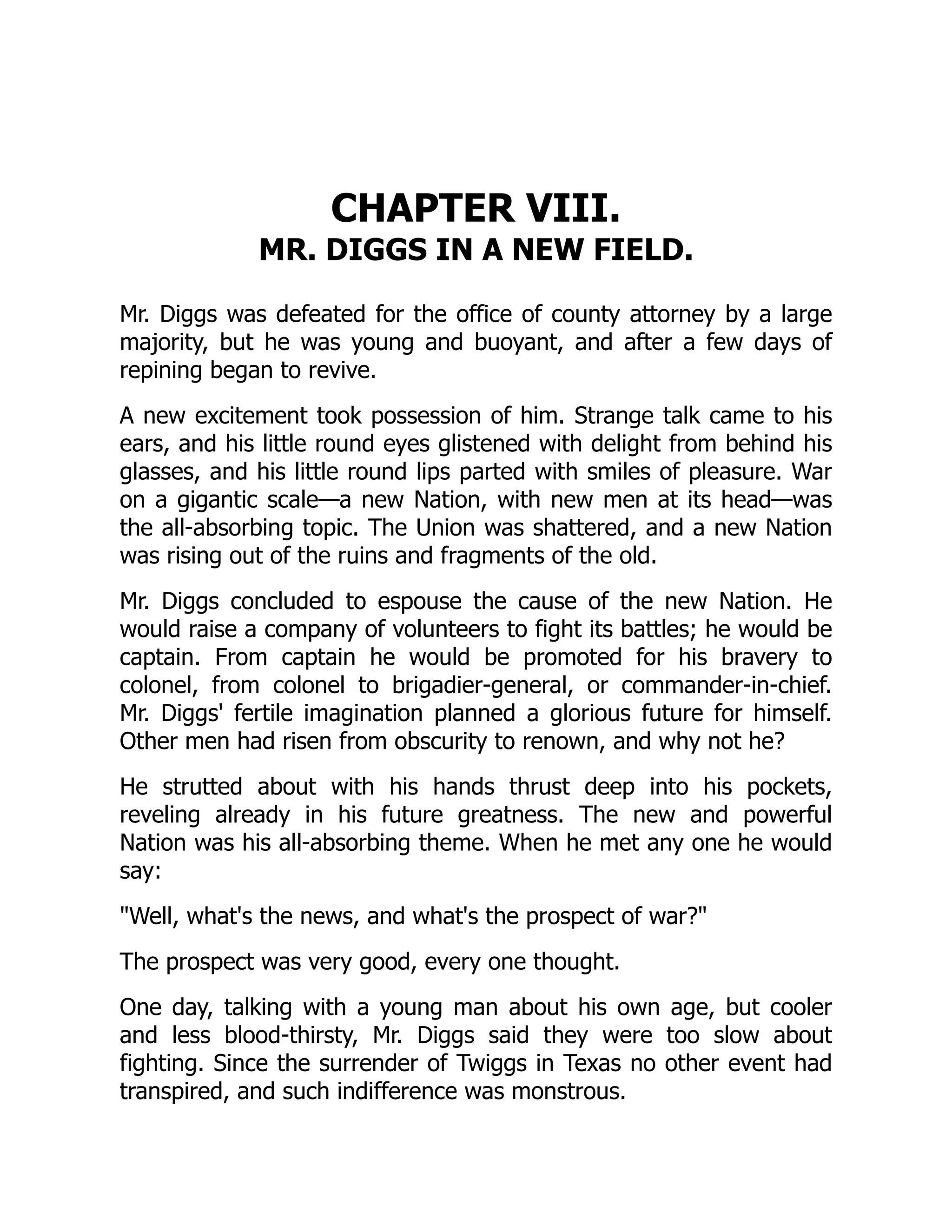 CHAPTER VIII.
MR. DIGGS IN A NEW FIELD.
Mr. Diggs was defeated for the office of county attorney by a large
majority, but he was young and buoyant, and after a few days of
repining began to revive.
A new excitement took possession of him. Strange talk came to his
ears, and his little round eyes glistened with delight from behind his
glasses, and his little round lips parted with smiles of pleasure. War
on a gigantic scale—a new Nation, with new men at its head—was
the all-absorbing topic. The Union was shattered, and a new Nation
was rising out of the ruins and fragments of the old.
Mr. Diggs concluded to espouse the cause of the new Nation. He
would raise a company of volunteers to fight its battles; he would be
captain. From captain he would be promoted for his bravery to
colonel, from colonel to brigadier-general, or commander-in-chief.
Mr. Diggs' fertile imagination planned a glorious future for himself.
Other men had risen from obscurity to renown, and why not he?
He strutted about with his hands thrust deep into his pockets,
reveling already in his future greatness. The new and powerful
Nation was his all-absorbing theme. When he met any one he would
say:
Well, what's the news, and what's the prospect of war?
The prospect was very good, every one thought.
One day, talking with a young man about his own age, but cooler
and less blood-thirsty, Mr. Diggs said they were too slow about
fighting. Since the surrender of Twiggs in Texas no other event had
transpired, and such indifference was monstrous.
 