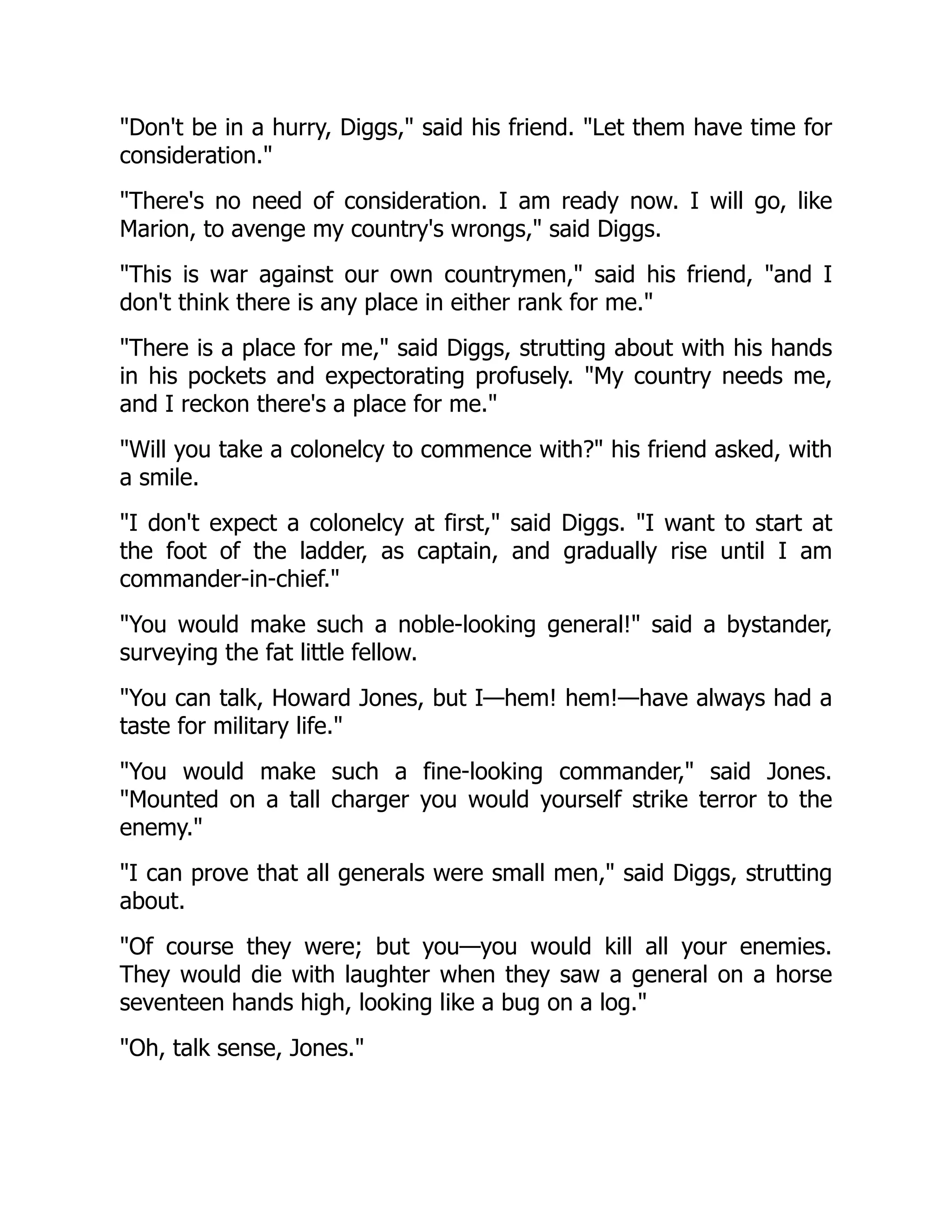 Don't be in a hurry, Diggs, said his friend. Let them have time for
consideration.
There's no need of consideration. I am ready now. I will go, like
Marion, to avenge my country's wrongs, said Diggs.
This is war against our own countrymen, said his friend, and I
don't think there is any place in either rank for me.
There is a place for me, said Diggs, strutting about with his hands
in his pockets and expectorating profusely. My country needs me,
and I reckon there's a place for me.
Will you take a colonelcy to commence with? his friend asked, with
a smile.
I don't expect a colonelcy at first, said Diggs. I want to start at
the foot of the ladder, as captain, and gradually rise until I am
commander-in-chief.
You would make such a noble-looking general! said a bystander,
surveying the fat little fellow.
You can talk, Howard Jones, but I—hem! hem!—have always had a
taste for military life.
You would make such a fine-looking commander, said Jones.
Mounted on a tall charger you would yourself strike terror to the
enemy.
I can prove that all generals were small men, said Diggs, strutting
about.
Of course they were; but you—you would kill all your enemies.
They would die with laughter when they saw a general on a horse
seventeen hands high, looking like a bug on a log.
Oh, talk sense, Jones.
 