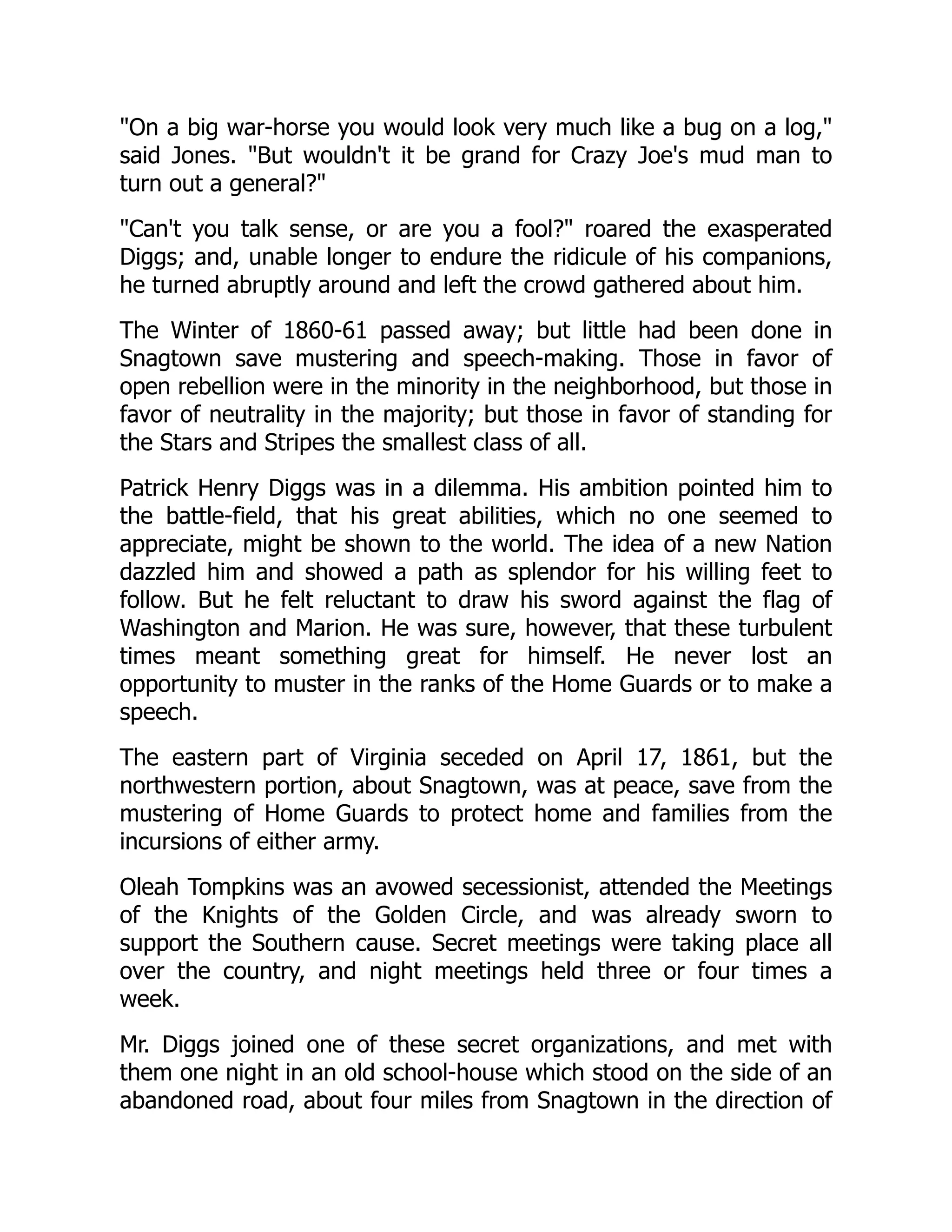 On a big war-horse you would look very much like a bug on a log,
said Jones. But wouldn't it be grand for Crazy Joe's mud man to
turn out a general?
Can't you talk sense, or are you a fool? roared the exasperated
Diggs; and, unable longer to endure the ridicule of his companions,
he turned abruptly around and left the crowd gathered about him.
The Winter of 1860-61 passed away; but little had been done in
Snagtown save mustering and speech-making. Those in favor of
open rebellion were in the minority in the neighborhood, but those in
favor of neutrality in the majority; but those in favor of standing for
the Stars and Stripes the smallest class of all.
Patrick Henry Diggs was in a dilemma. His ambition pointed him to
the battle-field, that his great abilities, which no one seemed to
appreciate, might be shown to the world. The idea of a new Nation
dazzled him and showed a path as splendor for his willing feet to
follow. But he felt reluctant to draw his sword against the flag of
Washington and Marion. He was sure, however, that these turbulent
times meant something great for himself. He never lost an
opportunity to muster in the ranks of the Home Guards or to make a
speech.
The eastern part of Virginia seceded on April 17, 1861, but the
northwestern portion, about Snagtown, was at peace, save from the
mustering of Home Guards to protect home and families from the
incursions of either army.
Oleah Tompkins was an avowed secessionist, attended the Meetings
of the Knights of the Golden Circle, and was already sworn to
support the Southern cause. Secret meetings were taking place all
over the country, and night meetings held three or four times a
week.
Mr. Diggs joined one of these secret organizations, and met with
them one night in an old school-house which stood on the side of an
abandoned road, about four miles from Snagtown in the direction of
 