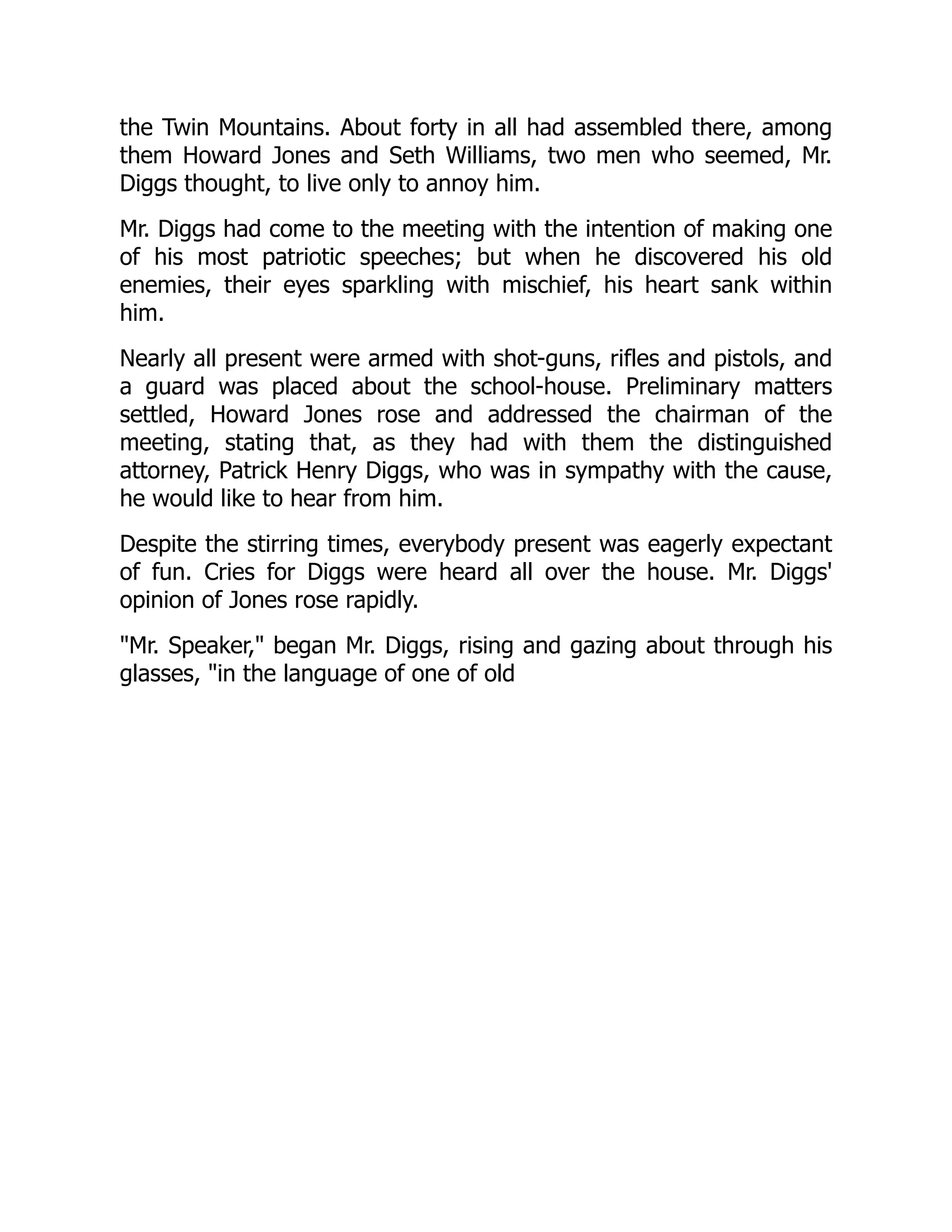the Twin Mountains. About forty in all had assembled there, among
them Howard Jones and Seth Williams, two men who seemed, Mr.
Diggs thought, to live only to annoy him.
Mr. Diggs had come to the meeting with the intention of making one
of his most patriotic speeches; but when he discovered his old
enemies, their eyes sparkling with mischief, his heart sank within
him.
Nearly all present were armed with shot-guns, rifles and pistols, and
a guard was placed about the school-house. Preliminary matters
settled, Howard Jones rose and addressed the chairman of the
meeting, stating that, as they had with them the distinguished
attorney, Patrick Henry Diggs, who was in sympathy with the cause,
he would like to hear from him.
Despite the stirring times, everybody present was eagerly expectant
of fun. Cries for Diggs were heard all over the house. Mr. Diggs'
opinion of Jones rose rapidly.
Mr. Speaker, began Mr. Diggs, rising and gazing about through his
glasses, in the language of one of old
 