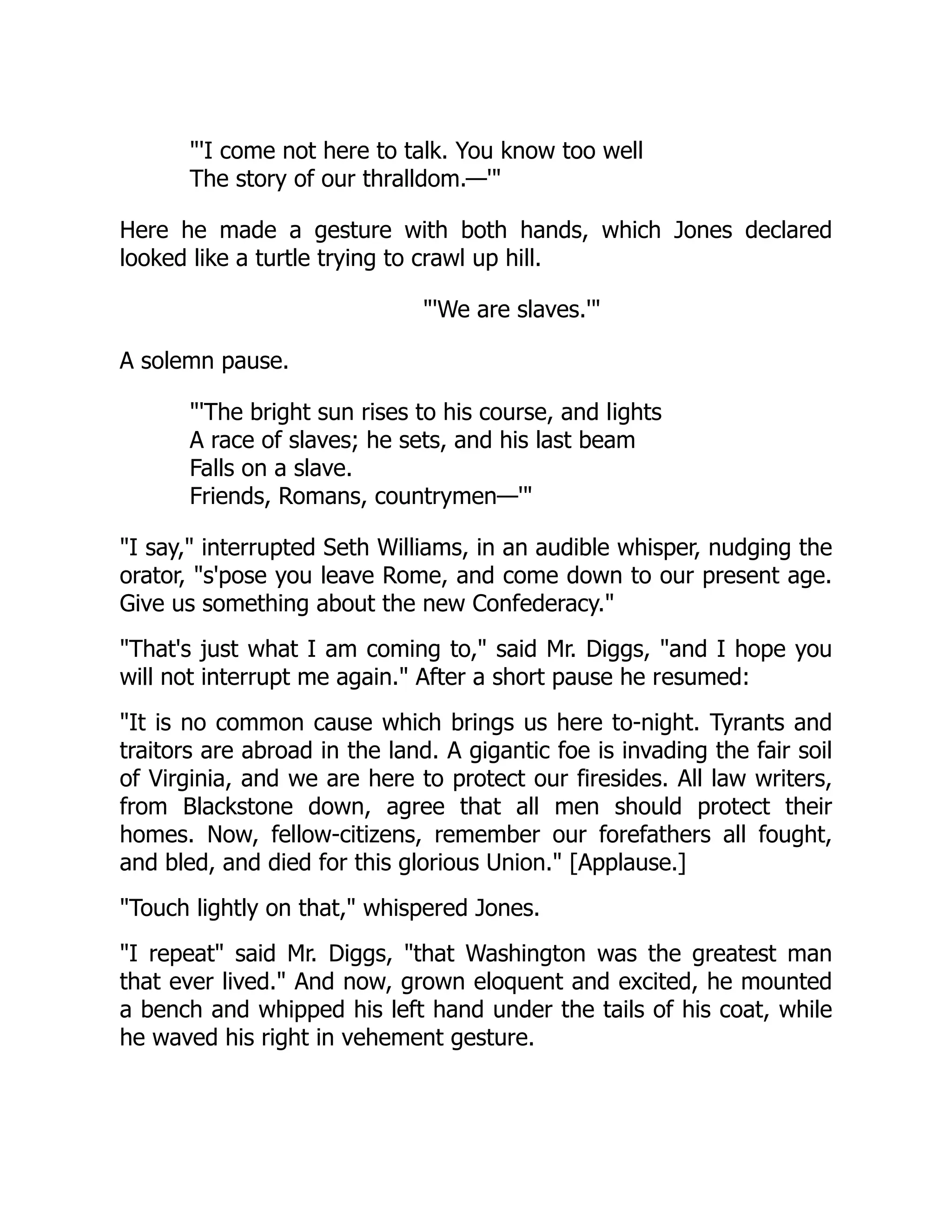 'I come not here to talk. You know too well
The story of our thralldom.—'
Here he made a gesture with both hands, which Jones declared
looked like a turtle trying to crawl up hill.
'We are slaves.'
A solemn pause.
'The bright sun rises to his course, and lights
A race of slaves; he sets, and his last beam
Falls on a slave.
Friends, Romans, countrymen—'
I say, interrupted Seth Williams, in an audible whisper, nudging the
orator, s'pose you leave Rome, and come down to our present age.
Give us something about the new Confederacy.
That's just what I am coming to, said Mr. Diggs, and I hope you
will not interrupt me again. After a short pause he resumed:
It is no common cause which brings us here to-night. Tyrants and
traitors are abroad in the land. A gigantic foe is invading the fair soil
of Virginia, and we are here to protect our firesides. All law writers,
from Blackstone down, agree that all men should protect their
homes. Now, fellow-citizens, remember our forefathers all fought,
and bled, and died for this glorious Union. [Applause.]
Touch lightly on that, whispered Jones.
I repeat said Mr. Diggs, that Washington was the greatest man
that ever lived. And now, grown eloquent and excited, he mounted
a bench and whipped his left hand under the tails of his coat, while
he waved his right in vehement gesture.
 