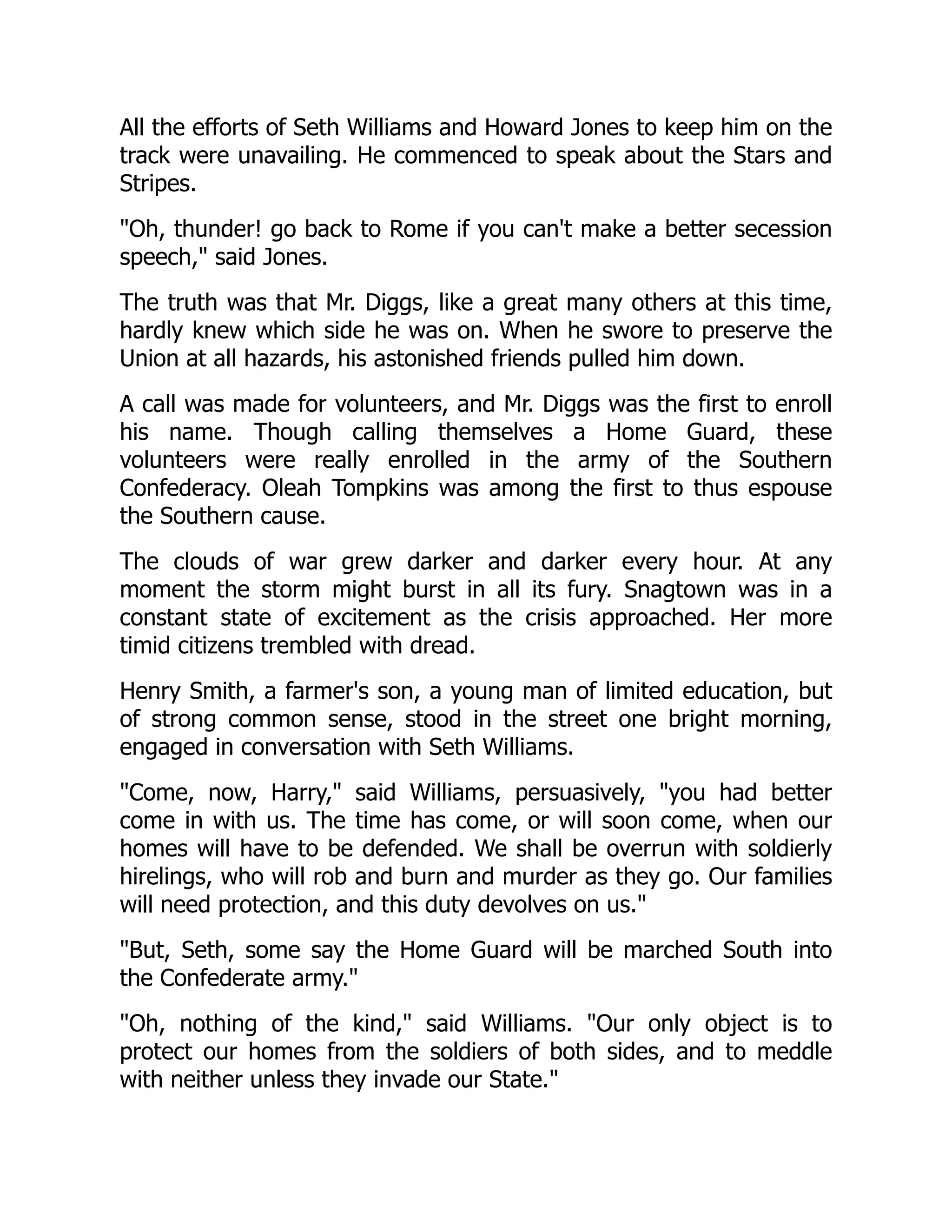 All the efforts of Seth Williams and Howard Jones to keep him on the
track were unavailing. He commenced to speak about the Stars and
Stripes.
Oh, thunder! go back to Rome if you can't make a better secession
speech, said Jones.
The truth was that Mr. Diggs, like a great many others at this time,
hardly knew which side he was on. When he swore to preserve the
Union at all hazards, his astonished friends pulled him down.
A call was made for volunteers, and Mr. Diggs was the first to enroll
his name. Though calling themselves a Home Guard, these
volunteers were really enrolled in the army of the Southern
Confederacy. Oleah Tompkins was among the first to thus espouse
the Southern cause.
The clouds of war grew darker and darker every hour. At any
moment the storm might burst in all its fury. Snagtown was in a
constant state of excitement as the crisis approached. Her more
timid citizens trembled with dread.
Henry Smith, a farmer's son, a young man of limited education, but
of strong common sense, stood in the street one bright morning,
engaged in conversation with Seth Williams.
Come, now, Harry, said Williams, persuasively, you had better
come in with us. The time has come, or will soon come, when our
homes will have to be defended. We shall be overrun with soldierly
hirelings, who will rob and burn and murder as they go. Our families
will need protection, and this duty devolves on us.
But, Seth, some say the Home Guard will be marched South into
the Confederate army.
Oh, nothing of the kind, said Williams. Our only object is to
protect our homes from the soldiers of both sides, and to meddle
with neither unless they invade our State.
 