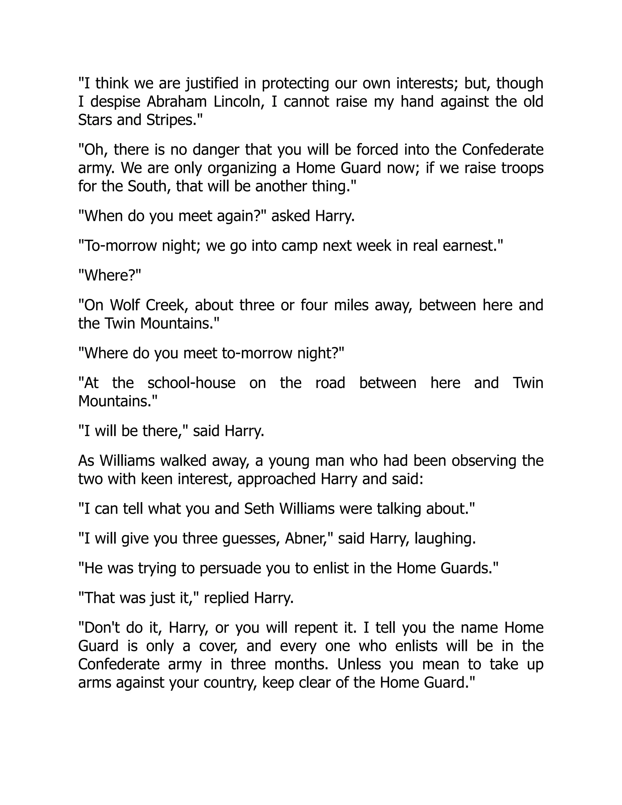 I think we are justified in protecting our own interests; but, though
I despise Abraham Lincoln, I cannot raise my hand against the old
Stars and Stripes.
Oh, there is no danger that you will be forced into the Confederate
army. We are only organizing a Home Guard now; if we raise troops
for the South, that will be another thing.
When do you meet again? asked Harry.
To-morrow night; we go into camp next week in real earnest.
Where?
On Wolf Creek, about three or four miles away, between here and
the Twin Mountains.
Where do you meet to-morrow night?
At the school-house on the road between here and Twin
Mountains.
I will be there, said Harry.
As Williams walked away, a young man who had been observing the
two with keen interest, approached Harry and said:
I can tell what you and Seth Williams were talking about.
I will give you three guesses, Abner, said Harry, laughing.
He was trying to persuade you to enlist in the Home Guards.
That was just it, replied Harry.
Don't do it, Harry, or you will repent it. I tell you the name Home
Guard is only a cover, and every one who enlists will be in the
Confederate army in three months. Unless you mean to take up
arms against your country, keep clear of the Home Guard.
 