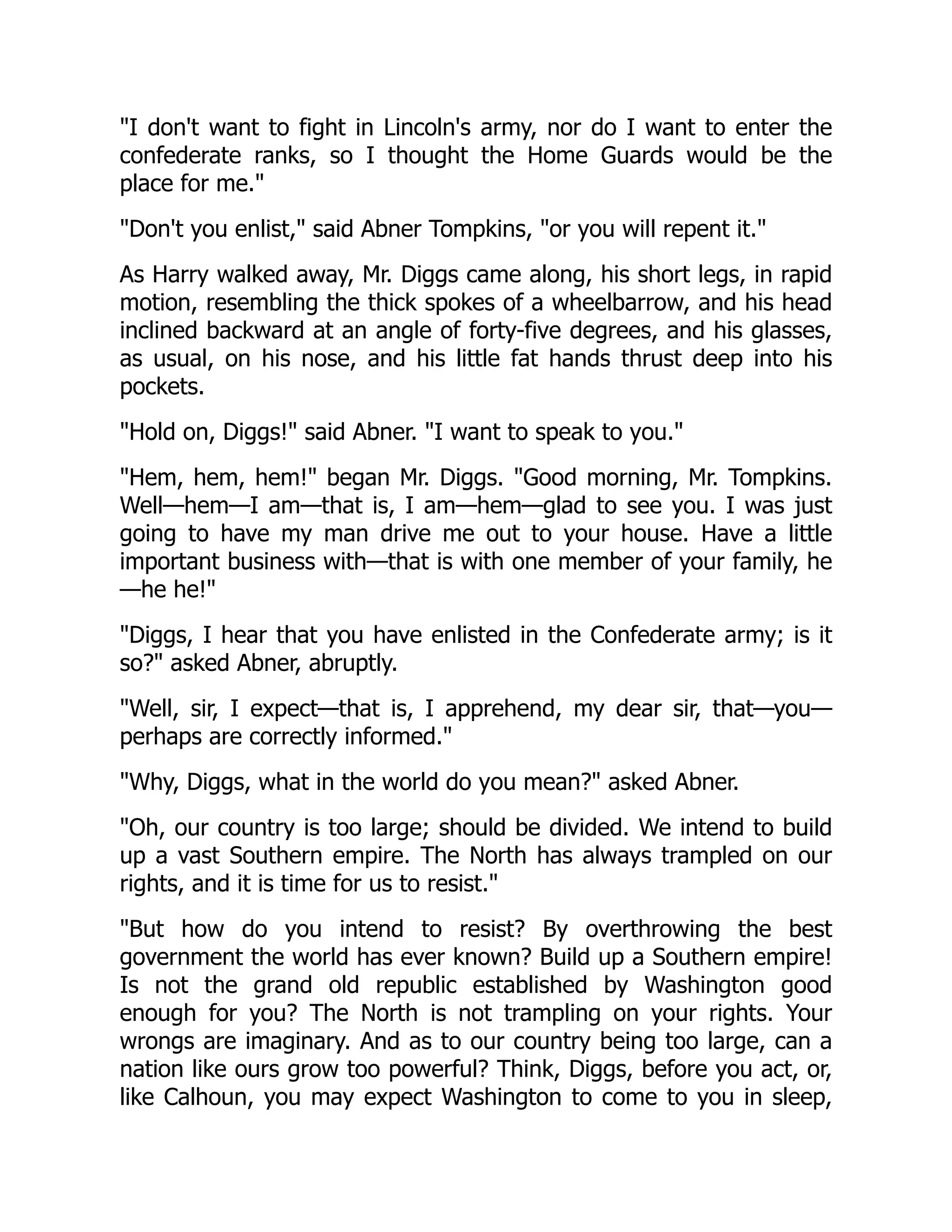 I don't want to fight in Lincoln's army, nor do I want to enter the
confederate ranks, so I thought the Home Guards would be the
place for me.
Don't you enlist, said Abner Tompkins, or you will repent it.
As Harry walked away, Mr. Diggs came along, his short legs, in rapid
motion, resembling the thick spokes of a wheelbarrow, and his head
inclined backward at an angle of forty-five degrees, and his glasses,
as usual, on his nose, and his little fat hands thrust deep into his
pockets.
Hold on, Diggs! said Abner. I want to speak to you.
Hem, hem, hem! began Mr. Diggs. Good morning, Mr. Tompkins.
Well—hem—I am—that is, I am—hem—glad to see you. I was just
going to have my man drive me out to your house. Have a little
important business with—that is with one member of your family, he
—he he!
Diggs, I hear that you have enlisted in the Confederate army; is it
so? asked Abner, abruptly.
Well, sir, I expect—that is, I apprehend, my dear sir, that—you—
perhaps are correctly informed.
Why, Diggs, what in the world do you mean? asked Abner.
Oh, our country is too large; should be divided. We intend to build
up a vast Southern empire. The North has always trampled on our
rights, and it is time for us to resist.
But how do you intend to resist? By overthrowing the best
government the world has ever known? Build up a Southern empire!
Is not the grand old republic established by Washington good
enough for you? The North is not trampling on your rights. Your
wrongs are imaginary. And as to our country being too large, can a
nation like ours grow too powerful? Think, Diggs, before you act, or,
like Calhoun, you may expect Washington to come to you in sleep,
 