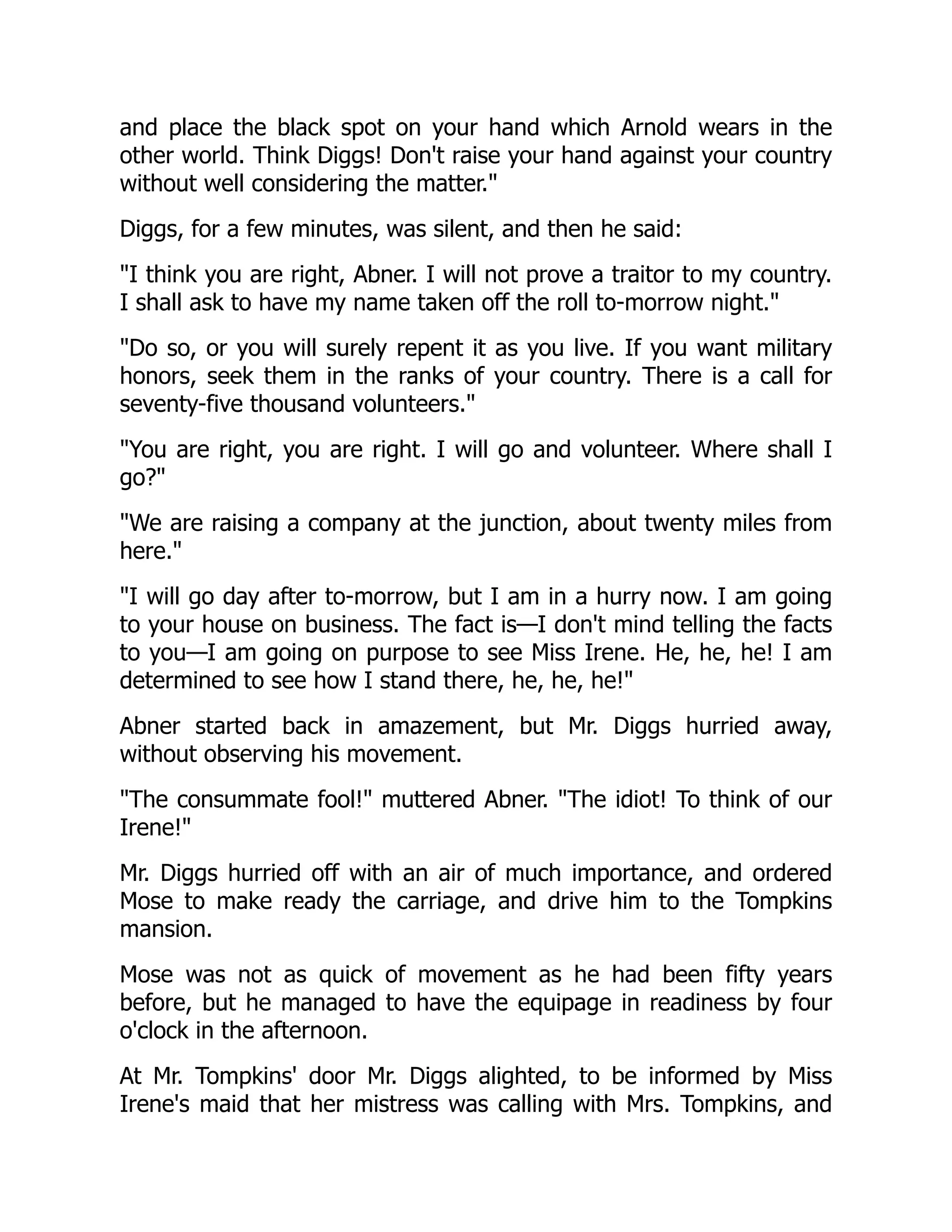 and place the black spot on your hand which Arnold wears in the
other world. Think Diggs! Don't raise your hand against your country
without well considering the matter.
Diggs, for a few minutes, was silent, and then he said:
I think you are right, Abner. I will not prove a traitor to my country.
I shall ask to have my name taken off the roll to-morrow night.
Do so, or you will surely repent it as you live. If you want military
honors, seek them in the ranks of your country. There is a call for
seventy-five thousand volunteers.
You are right, you are right. I will go and volunteer. Where shall I
go?
We are raising a company at the junction, about twenty miles from
here.
I will go day after to-morrow, but I am in a hurry now. I am going
to your house on business. The fact is—I don't mind telling the facts
to you—I am going on purpose to see Miss Irene. He, he, he! I am
determined to see how I stand there, he, he, he!
Abner started back in amazement, but Mr. Diggs hurried away,
without observing his movement.
The consummate fool! muttered Abner. The idiot! To think of our
Irene!
Mr. Diggs hurried off with an air of much importance, and ordered
Mose to make ready the carriage, and drive him to the Tompkins
mansion.
Mose was not as quick of movement as he had been fifty years
before, but he managed to have the equipage in readiness by four
o'clock in the afternoon.
At Mr. Tompkins' door Mr. Diggs alighted, to be informed by Miss
Irene's maid that her mistress was calling with Mrs. Tompkins, and
 