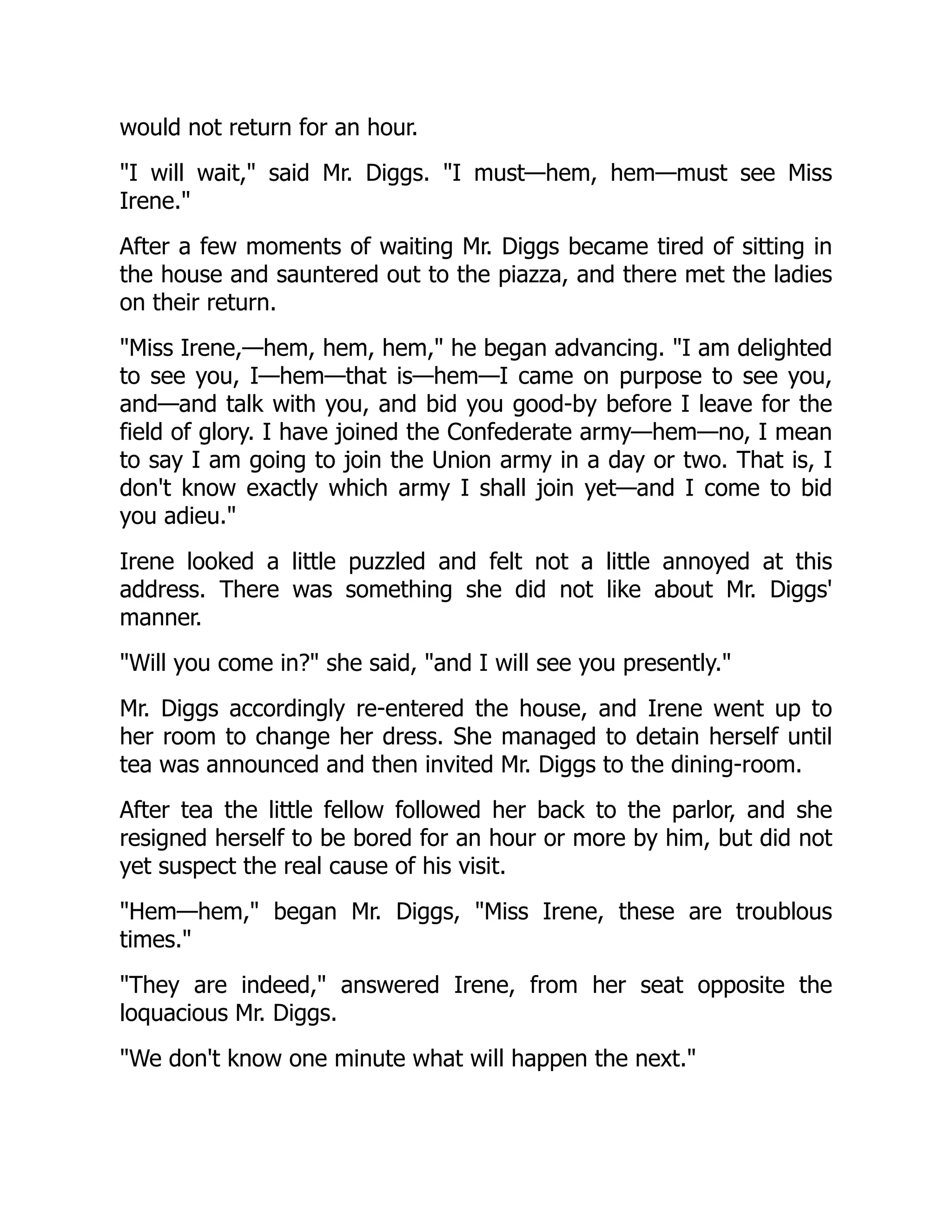 would not return for an hour.
I will wait, said Mr. Diggs. I must—hem, hem—must see Miss
Irene.
After a few moments of waiting Mr. Diggs became tired of sitting in
the house and sauntered out to the piazza, and there met the ladies
on their return.
Miss Irene,—hem, hem, hem, he began advancing. I am delighted
to see you, I—hem—that is—hem—I came on purpose to see you,
and—and talk with you, and bid you good-by before I leave for the
field of glory. I have joined the Confederate army—hem—no, I mean
to say I am going to join the Union army in a day or two. That is, I
don't know exactly which army I shall join yet—and I come to bid
you adieu.
Irene looked a little puzzled and felt not a little annoyed at this
address. There was something she did not like about Mr. Diggs'
manner.
Will you come in? she said, and I will see you presently.
Mr. Diggs accordingly re-entered the house, and Irene went up to
her room to change her dress. She managed to detain herself until
tea was announced and then invited Mr. Diggs to the dining-room.
After tea the little fellow followed her back to the parlor, and she
resigned herself to be bored for an hour or more by him, but did not
yet suspect the real cause of his visit.
Hem—hem, began Mr. Diggs, Miss Irene, these are troublous
times.
They are indeed, answered Irene, from her seat opposite the
loquacious Mr. Diggs.
We don't know one minute what will happen the next.
 