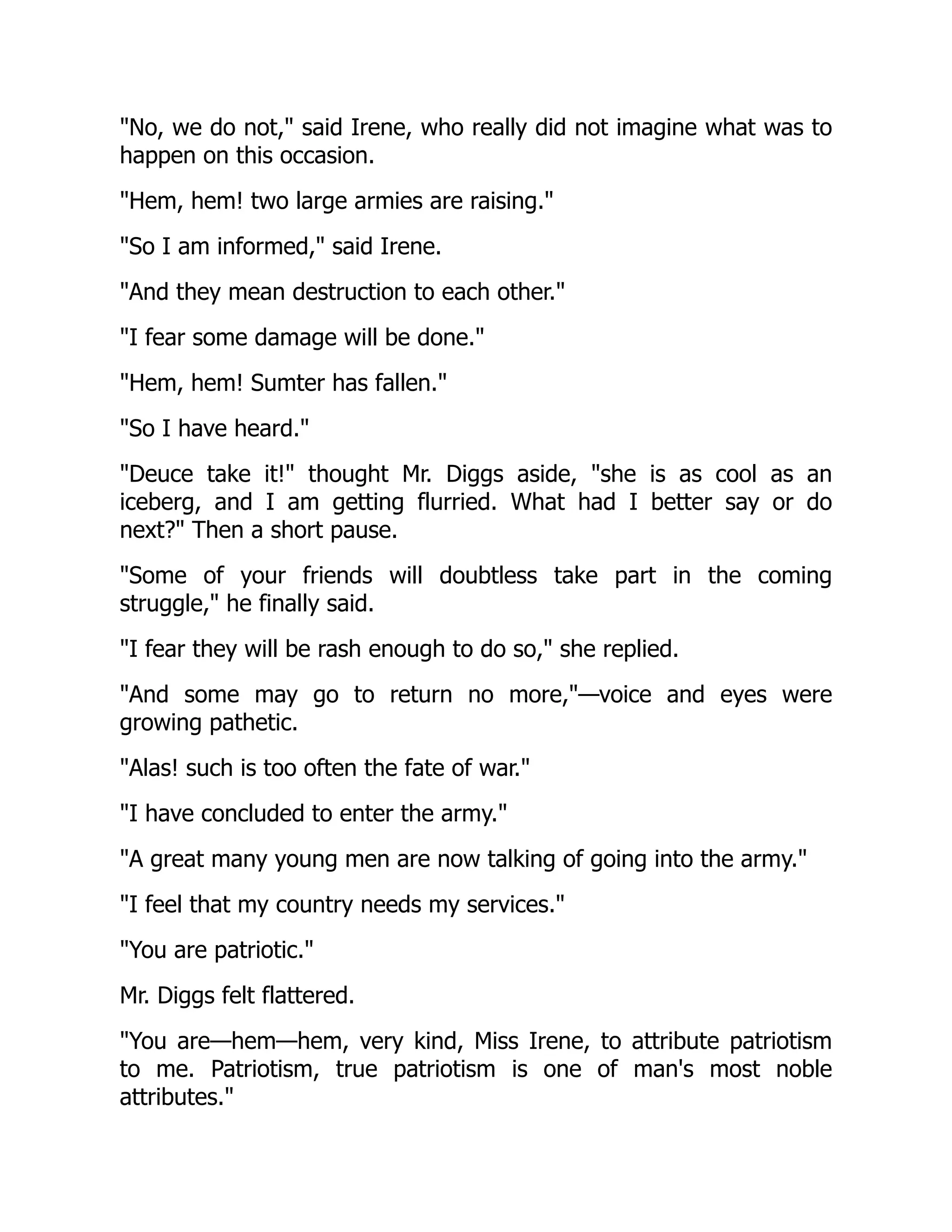 No, we do not, said Irene, who really did not imagine what was to
happen on this occasion.
Hem, hem! two large armies are raising.
So I am informed, said Irene.
And they mean destruction to each other.
I fear some damage will be done.
Hem, hem! Sumter has fallen.
So I have heard.
Deuce take it! thought Mr. Diggs aside, she is as cool as an
iceberg, and I am getting flurried. What had I better say or do
next? Then a short pause.
Some of your friends will doubtless take part in the coming
struggle, he finally said.
I fear they will be rash enough to do so, she replied.
And some may go to return no more,—voice and eyes were
growing pathetic.
Alas! such is too often the fate of war.
I have concluded to enter the army.
A great many young men are now talking of going into the army.
I feel that my country needs my services.
You are patriotic.
Mr. Diggs felt flattered.
You are—hem—hem, very kind, Miss Irene, to attribute patriotism
to me. Patriotism, true patriotism is one of man's most noble
attributes.
 