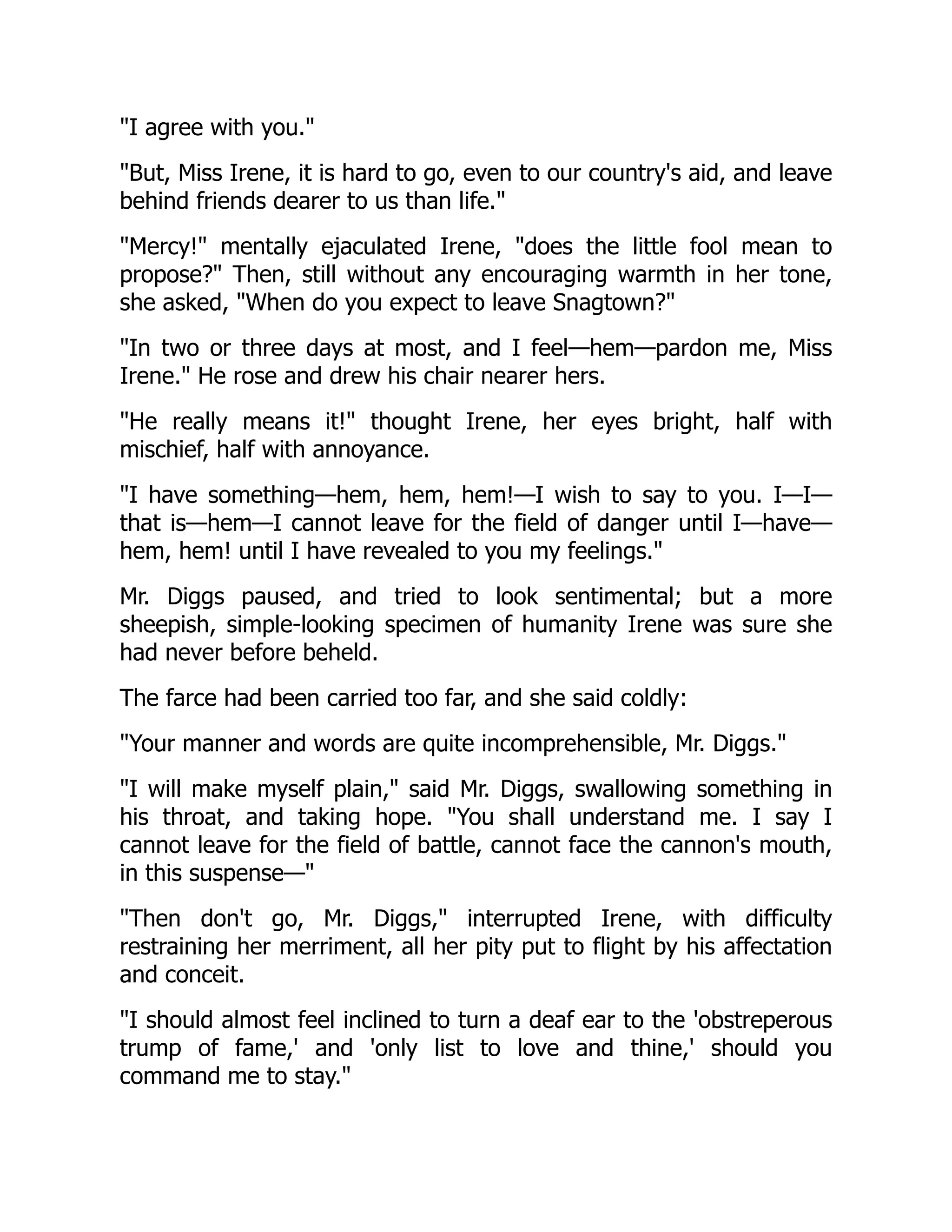 I agree with you.
But, Miss Irene, it is hard to go, even to our country's aid, and leave
behind friends dearer to us than life.
Mercy! mentally ejaculated Irene, does the little fool mean to
propose? Then, still without any encouraging warmth in her tone,
she asked, When do you expect to leave Snagtown?
In two or three days at most, and I feel—hem—pardon me, Miss
Irene. He rose and drew his chair nearer hers.
He really means it! thought Irene, her eyes bright, half with
mischief, half with annoyance.
I have something—hem, hem, hem!—I wish to say to you. I—I—
that is—hem—I cannot leave for the field of danger until I—have—
hem, hem! until I have revealed to you my feelings.
Mr. Diggs paused, and tried to look sentimental; but a more
sheepish, simple-looking specimen of humanity Irene was sure she
had never before beheld.
The farce had been carried too far, and she said coldly:
Your manner and words are quite incomprehensible, Mr. Diggs.
I will make myself plain, said Mr. Diggs, swallowing something in
his throat, and taking hope. You shall understand me. I say I
cannot leave for the field of battle, cannot face the cannon's mouth,
in this suspense—
Then don't go, Mr. Diggs, interrupted Irene, with difficulty
restraining her merriment, all her pity put to flight by his affectation
and conceit.
I should almost feel inclined to turn a deaf ear to the 'obstreperous
trump of fame,' and 'only list to love and thine,' should you
command me to stay.
 