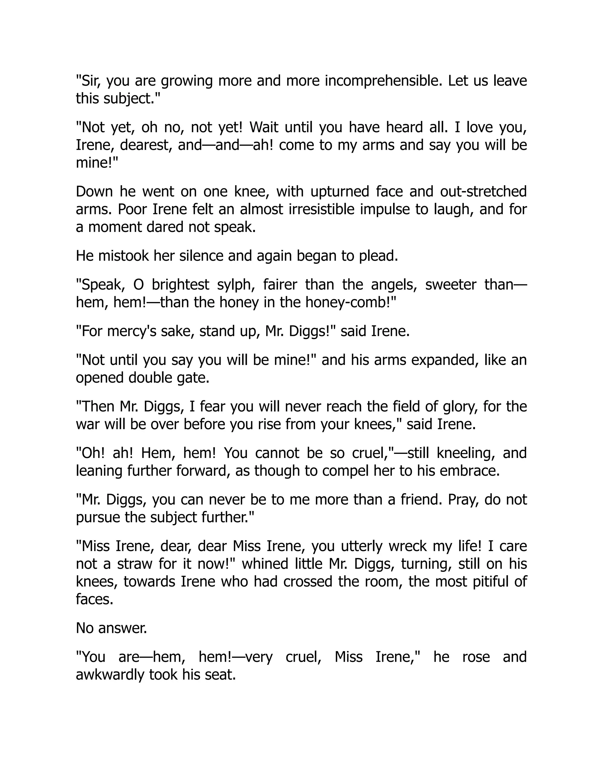 Sir, you are growing more and more incomprehensible. Let us leave
this subject.
Not yet, oh no, not yet! Wait until you have heard all. I love you,
Irene, dearest, and—and—ah! come to my arms and say you will be
mine!
Down he went on one knee, with upturned face and out-stretched
arms. Poor Irene felt an almost irresistible impulse to laugh, and for
a moment dared not speak.
He mistook her silence and again began to plead.
Speak, O brightest sylph, fairer than the angels, sweeter than—
hem, hem!—than the honey in the honey-comb!
For mercy's sake, stand up, Mr. Diggs! said Irene.
Not until you say you will be mine! and his arms expanded, like an
opened double gate.
Then Mr. Diggs, I fear you will never reach the field of glory, for the
war will be over before you rise from your knees, said Irene.
Oh! ah! Hem, hem! You cannot be so cruel,—still kneeling, and
leaning further forward, as though to compel her to his embrace.
Mr. Diggs, you can never be to me more than a friend. Pray, do not
pursue the subject further.
Miss Irene, dear, dear Miss Irene, you utterly wreck my life! I care
not a straw for it now! whined little Mr. Diggs, turning, still on his
knees, towards Irene who had crossed the room, the most pitiful of
faces.
No answer.
You are—hem, hem!—very cruel, Miss Irene, he rose and
awkwardly took his seat.
 