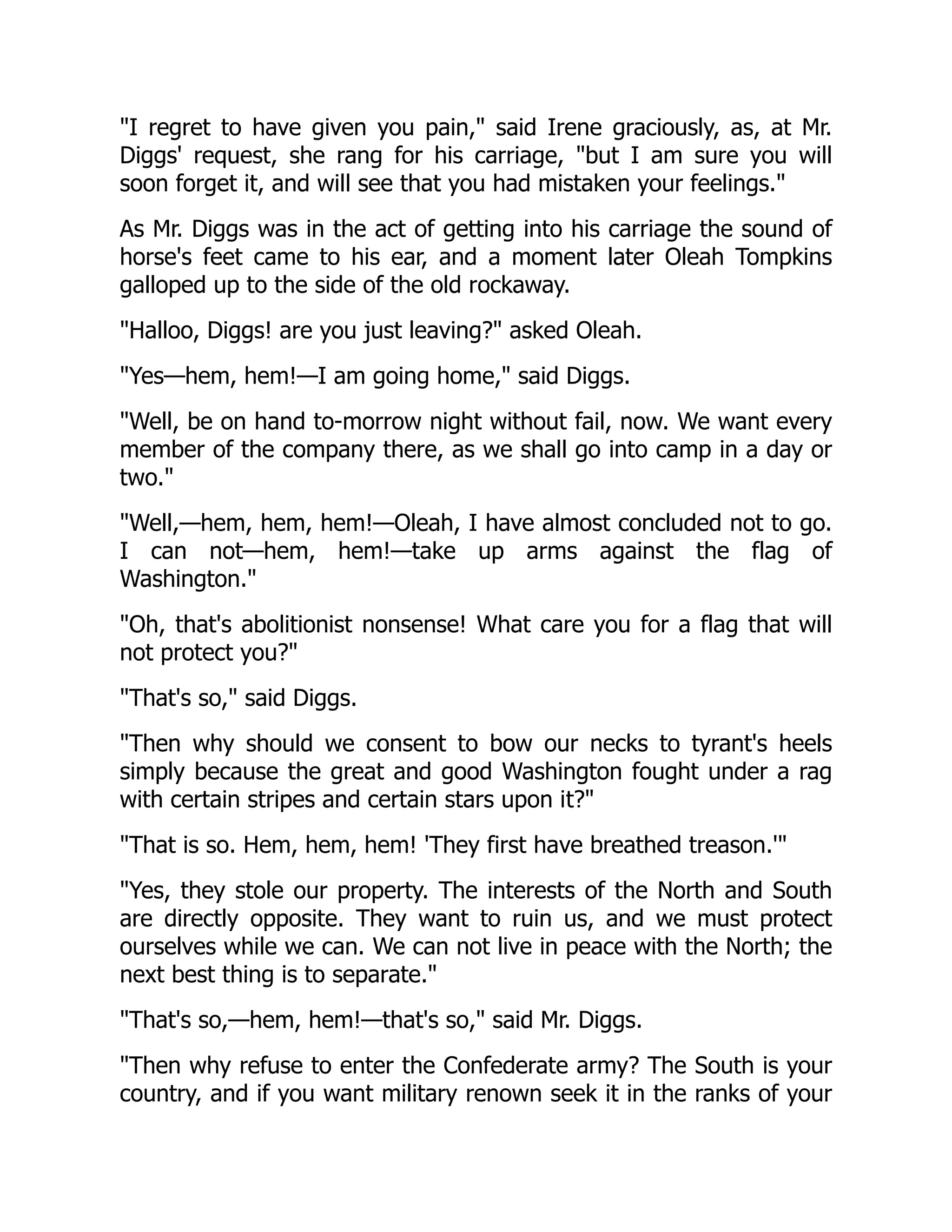 I regret to have given you pain, said Irene graciously, as, at Mr.
Diggs' request, she rang for his carriage, but I am sure you will
soon forget it, and will see that you had mistaken your feelings.
As Mr. Diggs was in the act of getting into his carriage the sound of
horse's feet came to his ear, and a moment later Oleah Tompkins
galloped up to the side of the old rockaway.
Halloo, Diggs! are you just leaving? asked Oleah.
Yes—hem, hem!—I am going home, said Diggs.
Well, be on hand to-morrow night without fail, now. We want every
member of the company there, as we shall go into camp in a day or
two.
Well,—hem, hem, hem!—Oleah, I have almost concluded not to go.
I can not—hem, hem!—take up arms against the flag of
Washington.
Oh, that's abolitionist nonsense! What care you for a flag that will
not protect you?
That's so, said Diggs.
Then why should we consent to bow our necks to tyrant's heels
simply because the great and good Washington fought under a rag
with certain stripes and certain stars upon it?
That is so. Hem, hem, hem! 'They first have breathed treason.'
Yes, they stole our property. The interests of the North and South
are directly opposite. They want to ruin us, and we must protect
ourselves while we can. We can not live in peace with the North; the
next best thing is to separate.
That's so,—hem, hem!—that's so, said Mr. Diggs.
Then why refuse to enter the Confederate army? The South is your
country, and if you want military renown seek it in the ranks of your
 