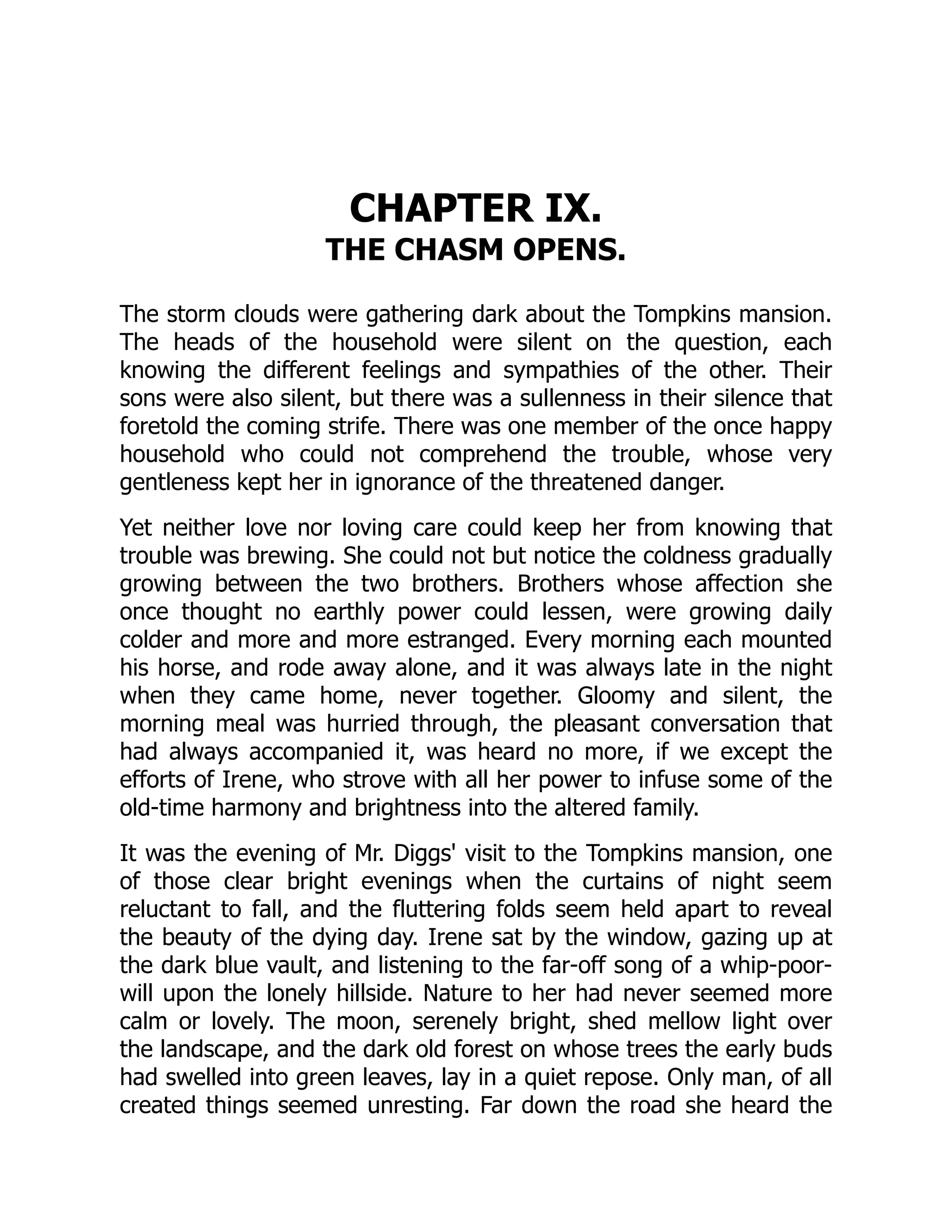 CHAPTER IX.
THE CHASM OPENS.
The storm clouds were gathering dark about the Tompkins mansion.
The heads of the household were silent on the question, each
knowing the different feelings and sympathies of the other. Their
sons were also silent, but there was a sullenness in their silence that
foretold the coming strife. There was one member of the once happy
household who could not comprehend the trouble, whose very
gentleness kept her in ignorance of the threatened danger.
Yet neither love nor loving care could keep her from knowing that
trouble was brewing. She could not but notice the coldness gradually
growing between the two brothers. Brothers whose affection she
once thought no earthly power could lessen, were growing daily
colder and more and more estranged. Every morning each mounted
his horse, and rode away alone, and it was always late in the night
when they came home, never together. Gloomy and silent, the
morning meal was hurried through, the pleasant conversation that
had always accompanied it, was heard no more, if we except the
efforts of Irene, who strove with all her power to infuse some of the
old-time harmony and brightness into the altered family.
It was the evening of Mr. Diggs' visit to the Tompkins mansion, one
of those clear bright evenings when the curtains of night seem
reluctant to fall, and the fluttering folds seem held apart to reveal
the beauty of the dying day. Irene sat by the window, gazing up at
the dark blue vault, and listening to the far-off song of a whip-poor-
will upon the lonely hillside. Nature to her had never seemed more
calm or lovely. The moon, serenely bright, shed mellow light over
the landscape, and the dark old forest on whose trees the early buds
had swelled into green leaves, lay in a quiet repose. Only man, of all
created things seemed unresting. Far down the road she heard the
 