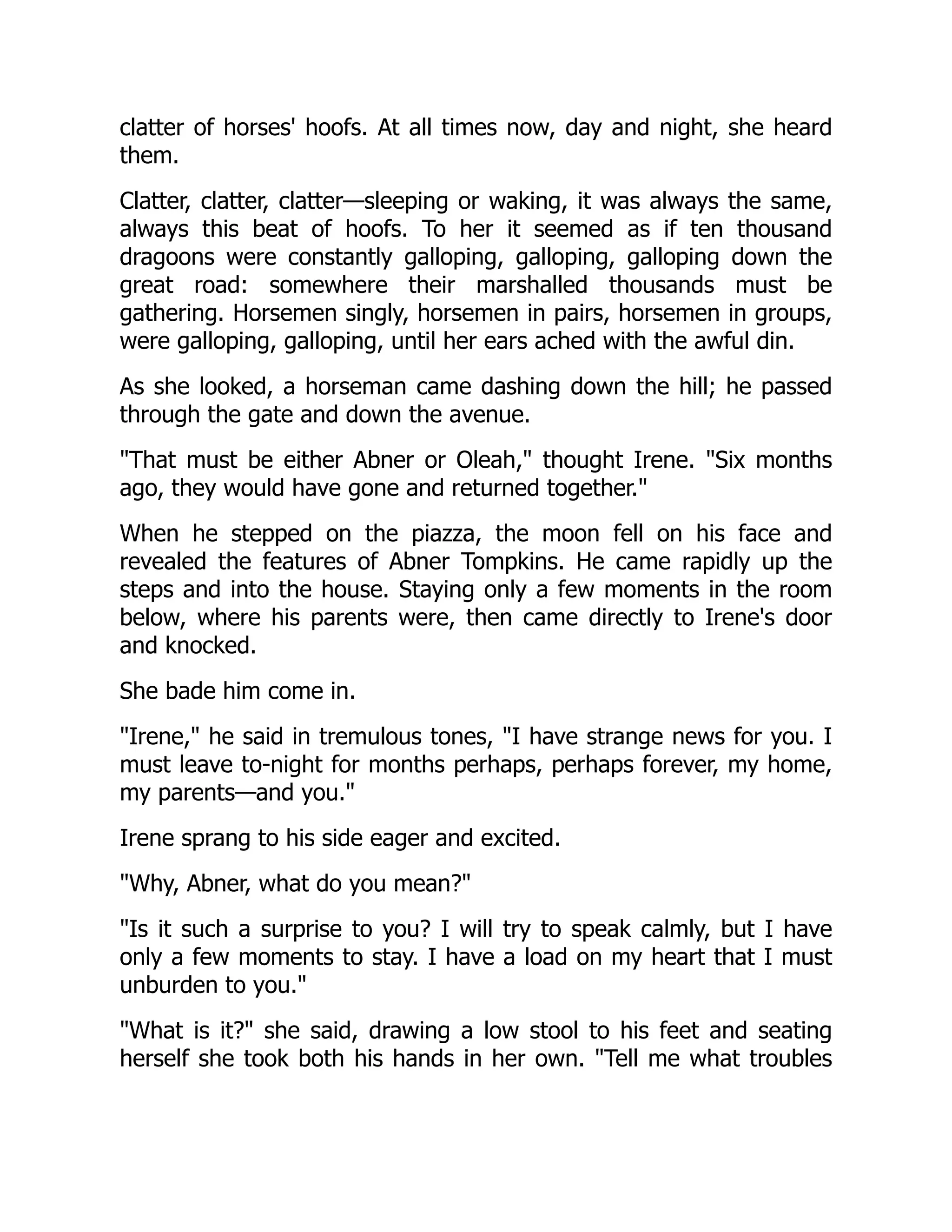 clatter of horses' hoofs. At all times now, day and night, she heard
them.
Clatter, clatter, clatter—sleeping or waking, it was always the same,
always this beat of hoofs. To her it seemed as if ten thousand
dragoons were constantly galloping, galloping, galloping down the
great road: somewhere their marshalled thousands must be
gathering. Horsemen singly, horsemen in pairs, horsemen in groups,
were galloping, galloping, until her ears ached with the awful din.
As she looked, a horseman came dashing down the hill; he passed
through the gate and down the avenue.
That must be either Abner or Oleah, thought Irene. Six months
ago, they would have gone and returned together.
When he stepped on the piazza, the moon fell on his face and
revealed the features of Abner Tompkins. He came rapidly up the
steps and into the house. Staying only a few moments in the room
below, where his parents were, then came directly to Irene's door
and knocked.
She bade him come in.
Irene, he said in tremulous tones, I have strange news for you. I
must leave to-night for months perhaps, perhaps forever, my home,
my parents—and you.
Irene sprang to his side eager and excited.
Why, Abner, what do you mean?
Is it such a surprise to you? I will try to speak calmly, but I have
only a few moments to stay. I have a load on my heart that I must
unburden to you.
What is it? she said, drawing a low stool to his feet and seating
herself she took both his hands in her own. Tell me what troubles
 