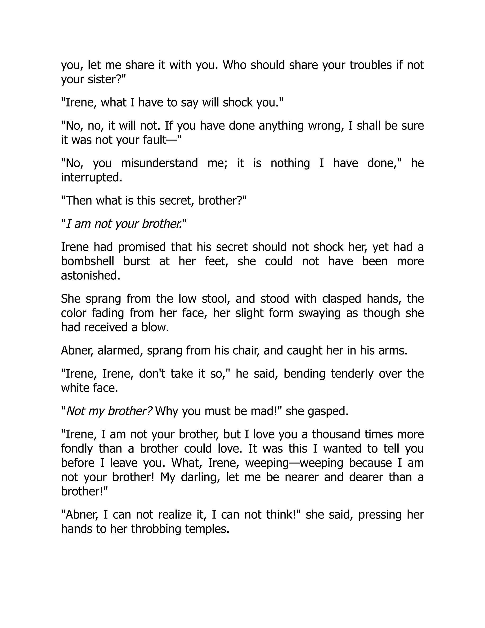 you, let me share it with you. Who should share your troubles if not
your sister?
Irene, what I have to say will shock you.
No, no, it will not. If you have done anything wrong, I shall be sure
it was not your fault—
No, you misunderstand me; it is nothing I have done, he
interrupted.
Then what is this secret, brother?
I am not your brother.
Irene had promised that his secret should not shock her, yet had a
bombshell burst at her feet, she could not have been more
astonished.
She sprang from the low stool, and stood with clasped hands, the
color fading from her face, her slight form swaying as though she
had received a blow.
Abner, alarmed, sprang from his chair, and caught her in his arms.
Irene, Irene, don't take it so, he said, bending tenderly over the
white face.
Not my brother? Why you must be mad! she gasped.
Irene, I am not your brother, but I love you a thousand times more
fondly than a brother could love. It was this I wanted to tell you
before I leave you. What, Irene, weeping—weeping because I am
not your brother! My darling, let me be nearer and dearer than a
brother!
Abner, I can not realize it, I can not think! she said, pressing her
hands to her throbbing temples.
 