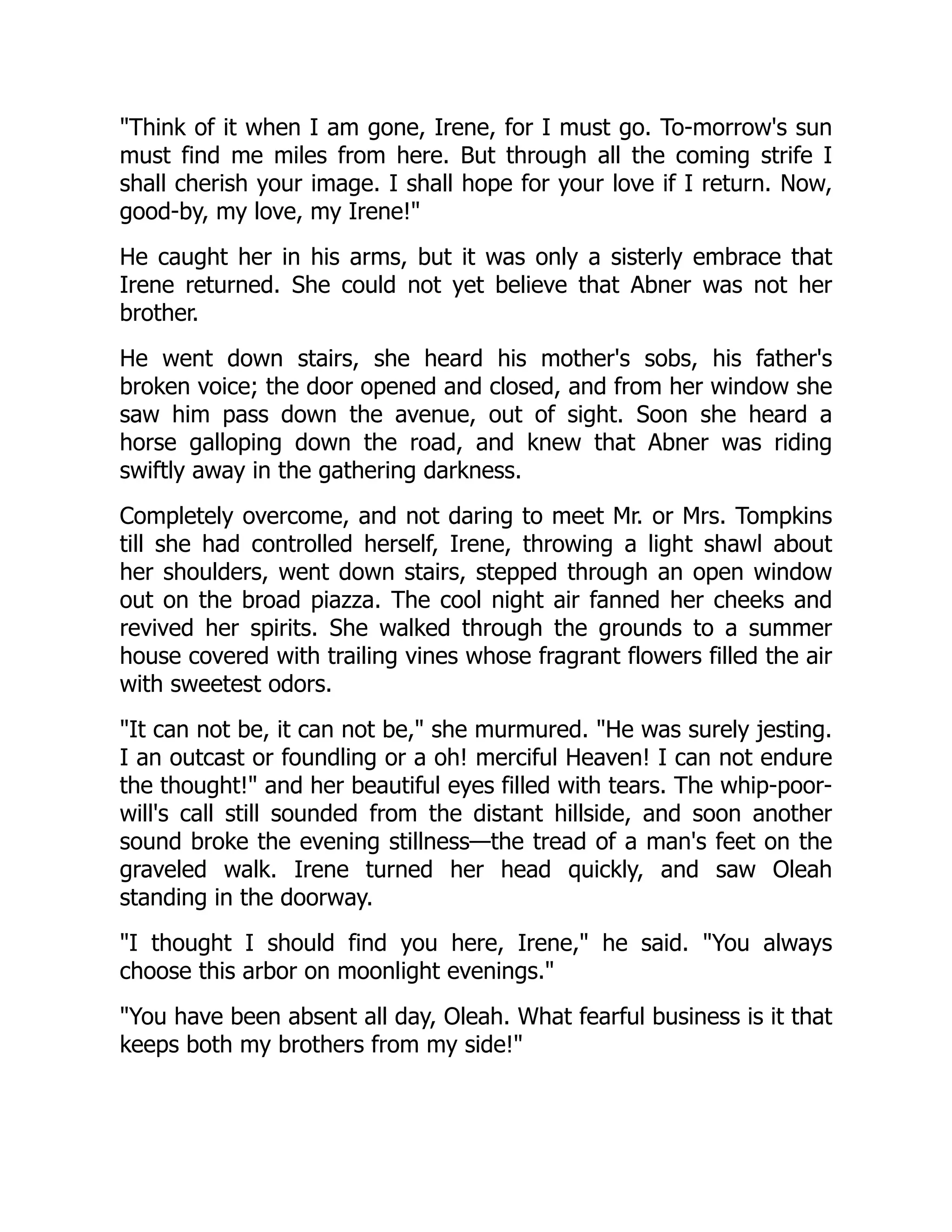 Think of it when I am gone, Irene, for I must go. To-morrow's sun
must find me miles from here. But through all the coming strife I
shall cherish your image. I shall hope for your love if I return. Now,
good-by, my love, my Irene!
He caught her in his arms, but it was only a sisterly embrace that
Irene returned. She could not yet believe that Abner was not her
brother.
He went down stairs, she heard his mother's sobs, his father's
broken voice; the door opened and closed, and from her window she
saw him pass down the avenue, out of sight. Soon she heard a
horse galloping down the road, and knew that Abner was riding
swiftly away in the gathering darkness.
Completely overcome, and not daring to meet Mr. or Mrs. Tompkins
till she had controlled herself, Irene, throwing a light shawl about
her shoulders, went down stairs, stepped through an open window
out on the broad piazza. The cool night air fanned her cheeks and
revived her spirits. She walked through the grounds to a summer
house covered with trailing vines whose fragrant flowers filled the air
with sweetest odors.
It can not be, it can not be, she murmured. He was surely jesting.
I an outcast or foundling or a oh! merciful Heaven! I can not endure
the thought! and her beautiful eyes filled with tears. The whip-poor-
will's call still sounded from the distant hillside, and soon another
sound broke the evening stillness—the tread of a man's feet on the
graveled walk. Irene turned her head quickly, and saw Oleah
standing in the doorway.
I thought I should find you here, Irene, he said. You always
choose this arbor on moonlight evenings.
You have been absent all day, Oleah. What fearful business is it that
keeps both my brothers from my side!
 