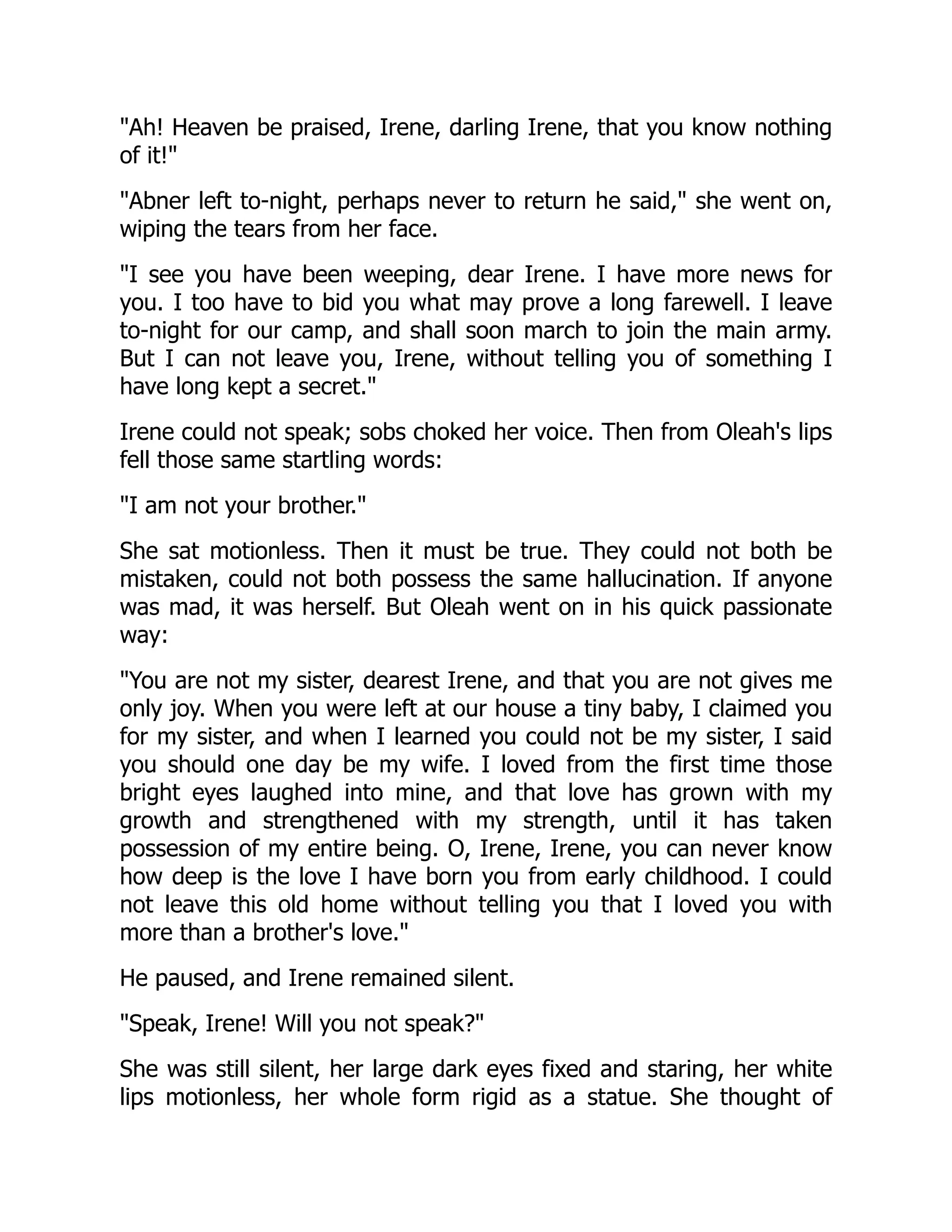 Ah! Heaven be praised, Irene, darling Irene, that you know nothing
of it!
Abner left to-night, perhaps never to return he said, she went on,
wiping the tears from her face.
I see you have been weeping, dear Irene. I have more news for
you. I too have to bid you what may prove a long farewell. I leave
to-night for our camp, and shall soon march to join the main army.
But I can not leave you, Irene, without telling you of something I
have long kept a secret.
Irene could not speak; sobs choked her voice. Then from Oleah's lips
fell those same startling words:
I am not your brother.
She sat motionless. Then it must be true. They could not both be
mistaken, could not both possess the same hallucination. If anyone
was mad, it was herself. But Oleah went on in his quick passionate
way:
You are not my sister, dearest Irene, and that you are not gives me
only joy. When you were left at our house a tiny baby, I claimed you
for my sister, and when I learned you could not be my sister, I said
you should one day be my wife. I loved from the first time those
bright eyes laughed into mine, and that love has grown with my
growth and strengthened with my strength, until it has taken
possession of my entire being. O, Irene, Irene, you can never know
how deep is the love I have born you from early childhood. I could
not leave this old home without telling you that I loved you with
more than a brother's love.
He paused, and Irene remained silent.
Speak, Irene! Will you not speak?
She was still silent, her large dark eyes fixed and staring, her white
lips motionless, her whole form rigid as a statue. She thought of
 