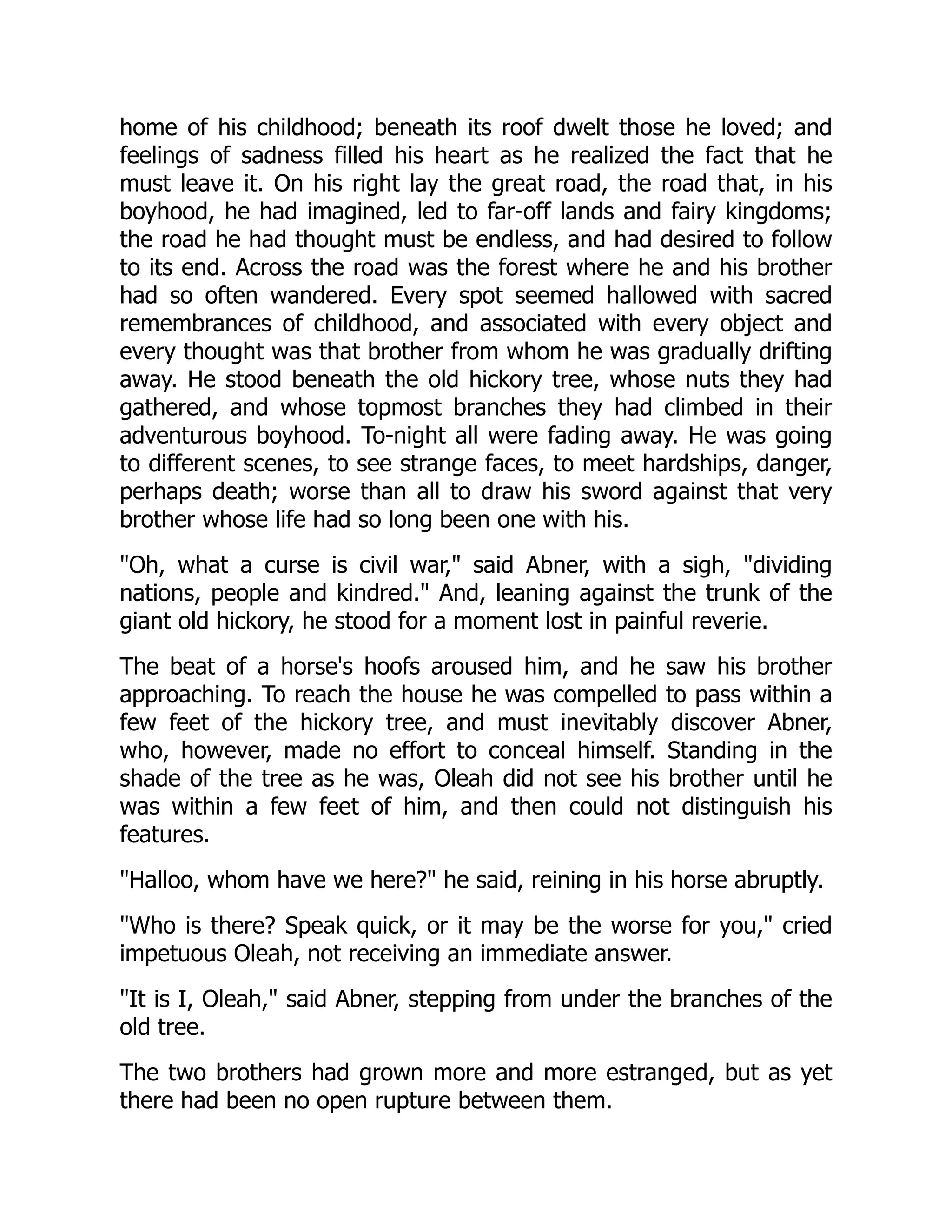 home of his childhood; beneath its roof dwelt those he loved; and
feelings of sadness filled his heart as he realized the fact that he
must leave it. On his right lay the great road, the road that, in his
boyhood, he had imagined, led to far-off lands and fairy kingdoms;
the road he had thought must be endless, and had desired to follow
to its end. Across the road was the forest where he and his brother
had so often wandered. Every spot seemed hallowed with sacred
remembrances of childhood, and associated with every object and
every thought was that brother from whom he was gradually drifting
away. He stood beneath the old hickory tree, whose nuts they had
gathered, and whose topmost branches they had climbed in their
adventurous boyhood. To-night all were fading away. He was going
to different scenes, to see strange faces, to meet hardships, danger,
perhaps death; worse than all to draw his sword against that very
brother whose life had so long been one with his.
Oh, what a curse is civil war, said Abner, with a sigh, dividing
nations, people and kindred. And, leaning against the trunk of the
giant old hickory, he stood for a moment lost in painful reverie.
The beat of a horse's hoofs aroused him, and he saw his brother
approaching. To reach the house he was compelled to pass within a
few feet of the hickory tree, and must inevitably discover Abner,
who, however, made no effort to conceal himself. Standing in the
shade of the tree as he was, Oleah did not see his brother until he
was within a few feet of him, and then could not distinguish his
features.
Halloo, whom have we here? he said, reining in his horse abruptly.
Who is there? Speak quick, or it may be the worse for you, cried
impetuous Oleah, not receiving an immediate answer.
It is I, Oleah, said Abner, stepping from under the branches of the
old tree.
The two brothers had grown more and more estranged, but as yet
there had been no open rupture between them.
 