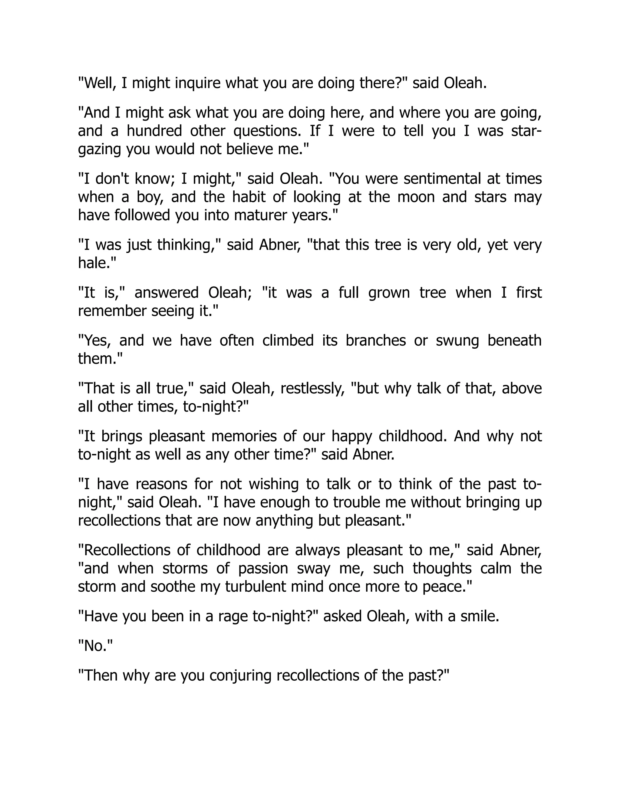 Well, I might inquire what you are doing there? said Oleah.
And I might ask what you are doing here, and where you are going,
and a hundred other questions. If I were to tell you I was star-
gazing you would not believe me.
I don't know; I might, said Oleah. You were sentimental at times
when a boy, and the habit of looking at the moon and stars may
have followed you into maturer years.
I was just thinking, said Abner, that this tree is very old, yet very
hale.
It is, answered Oleah; it was a full grown tree when I first
remember seeing it.
Yes, and we have often climbed its branches or swung beneath
them.
That is all true, said Oleah, restlessly, but why talk of that, above
all other times, to-night?
It brings pleasant memories of our happy childhood. And why not
to-night as well as any other time? said Abner.
I have reasons for not wishing to talk or to think of the past to-
night, said Oleah. I have enough to trouble me without bringing up
recollections that are now anything but pleasant.
Recollections of childhood are always pleasant to me, said Abner,
and when storms of passion sway me, such thoughts calm the
storm and soothe my turbulent mind once more to peace.
Have you been in a rage to-night? asked Oleah, with a smile.
No.
Then why are you conjuring recollections of the past?
 