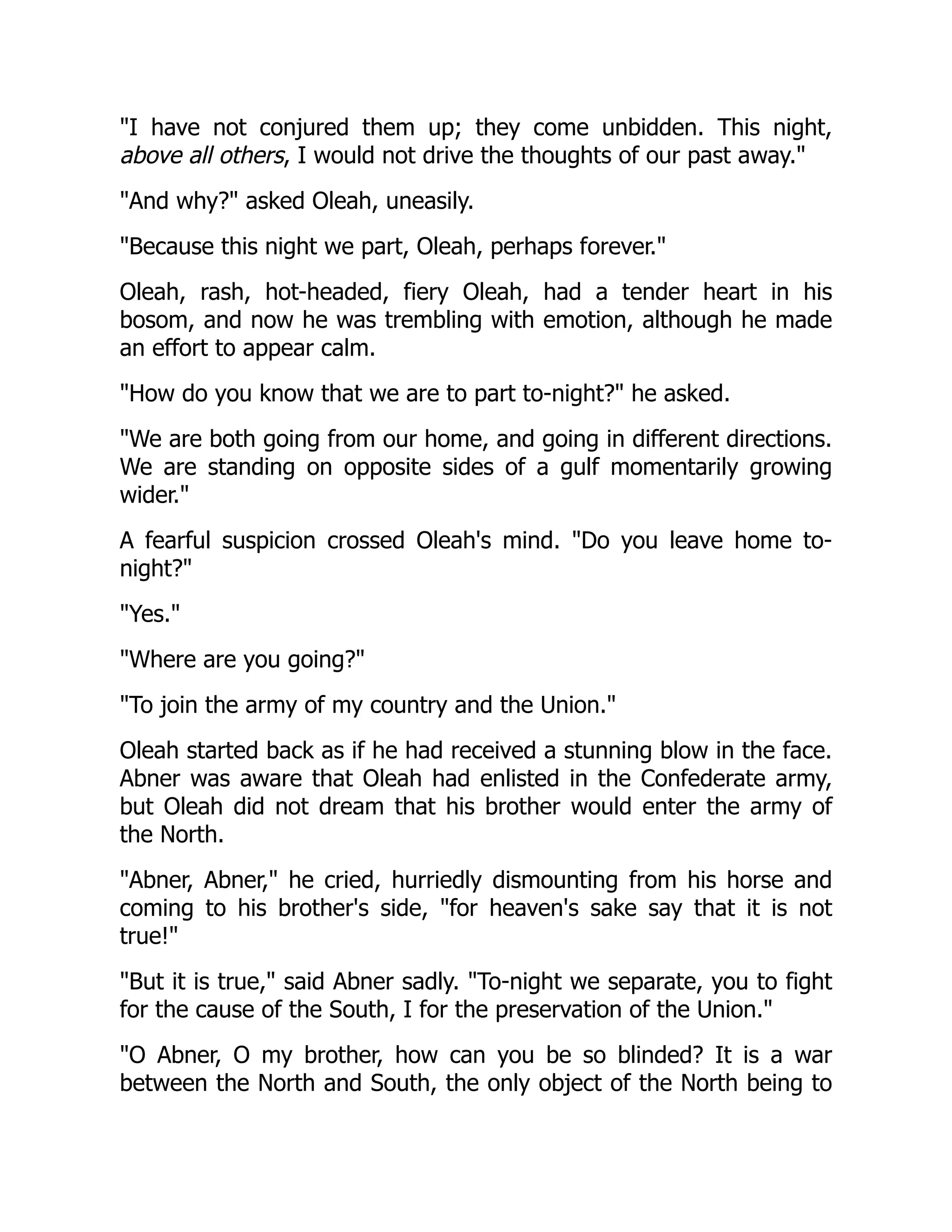 I have not conjured them up; they come unbidden. This night,
above all others, I would not drive the thoughts of our past away.
And why? asked Oleah, uneasily.
Because this night we part, Oleah, perhaps forever.
Oleah, rash, hot-headed, fiery Oleah, had a tender heart in his
bosom, and now he was trembling with emotion, although he made
an effort to appear calm.
How do you know that we are to part to-night? he asked.
We are both going from our home, and going in different directions.
We are standing on opposite sides of a gulf momentarily growing
wider.
A fearful suspicion crossed Oleah's mind. Do you leave home to-
night?
Yes.
Where are you going?
To join the army of my country and the Union.
Oleah started back as if he had received a stunning blow in the face.
Abner was aware that Oleah had enlisted in the Confederate army,
but Oleah did not dream that his brother would enter the army of
the North.
Abner, Abner, he cried, hurriedly dismounting from his horse and
coming to his brother's side, for heaven's sake say that it is not
true!
But it is true, said Abner sadly. To-night we separate, you to fight
for the cause of the South, I for the preservation of the Union.
O Abner, O my brother, how can you be so blinded? It is a war
between the North and South, the only object of the North being to
 